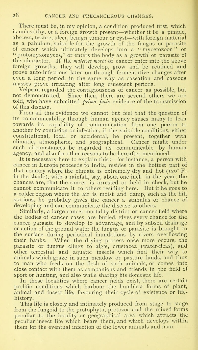 There must be, in my opinion, a condition produced first, which is unhealthy, or a foreign growth present—whether it be a pimple, abscess, fissure, ulcer, benign tumour or cyst—with foreign material as a pabulum, suitable for the growth of the fungus or parasite of Cancer which ultimately develops into a “ mycetozoon ” or u protomytfomyces,” or enters the body as a growth or parasite of this character. If the materies movbi of cancer enter into the above foreign growths, they will develop, grow and be retained and prove auto-infectious later on through fermentative changes after even a long period, in the same way as caseation and caseous masses prove irritating after long quiescent periods. Velpeau regarded the contagiousness of cancer as possible, but not demonstrated. Since then, there are several others we are told, who have submitted prima facie evidence of the transmission of this disease. From all this evidence we cannot but feel that the question of its communicability through human agency causes many to lean towards its capability of communication from one person to another by contagion or infection, if the suitable conditions, either constitutional, local or accidental, be present, together with climatic, atmospheric, and geographical. Cancer might under such circumstances be regarded as communicable by human agency, and also for other reasons to be hereafter mentioned. It is necessary here to explain this:—for instance, a person with cancer in Europe proceeds to India, resides in the hottest part of that country where the climate is extremely dry and hot (120° F. in the shade), with a rainfall, say, about one inch in the year, the chances are, that the cancer is arrested or held in check, but he cannot communicate it to others residing here. But if he goes to a colder region where the air is moist and damp, such as the hill stations, he probably gives the cancer a stimulus or chance of developing and can communicate the disease to others. Similarly, a large cancer mortality district or cancer field where the bodies of cancer cases are buried, gives every chance for the cancer parasite to develop to advantage, and by subsoil drainage or action of the ground water the fungus or parasite is brought to the surface during periodical inundations by rivers overflowing their banks. When the drying process once more occurs, the parasite or fungus clings to algae, Crustacea (water-fleas), and other terrestial and aquatic insects which find their way to animals which graze in such meadow or pasture lands, and thus to man who feeds on the flesh of such animals, or comes into close contact with them as companions and friends in the field of sport or hunting, and also while sharing his domestic life. In those localities where cancer fields exist, there are certain prolific conditions which harbour the humblest forms of plant, animal and insect life, favouring their cycle of existence or life- history. This life is closely and intimately produced from stage to stage from the fungoid to the protophyta, protozoa and the mixed forms peculiar to the locality or geographical area which attracts the peculiar insect life which bears them, and which develops within them for the eventual infection of the lower animals and man.