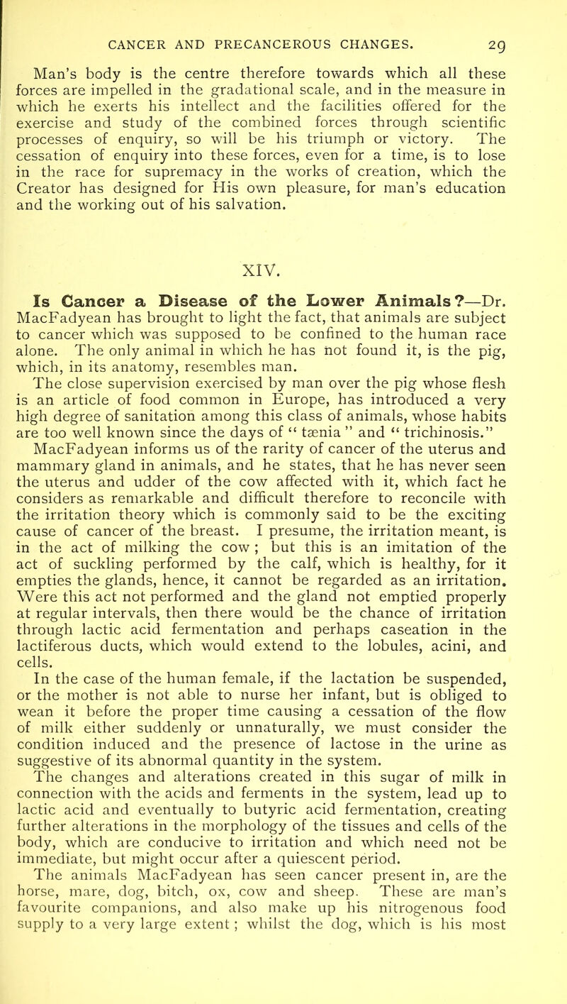 2Q Man’s body is the centre therefore towards which all these forces are impelled in the gradational scale, and in the measure in which he exerts his intellect and the facilities offered for the exercise and study of the combined forces through scientific processes of enquiry, so will be his triumph or victory. The cessation of enquiry into these forces, even for a time, is to lose in the race for supremacy in the works of creation, which the Creator has designed for His own pleasure, for man’s education and the working out of his salvation. XIV. Is Cancer a Disease of the Dower Animals?—Dr. MacFadyean has brought to light the fact, that animals are subject to cancer which was supposed to be confined to the human race alone. The only animal in which he has not found it, is the pig, which, in its anatomy, resembles man. The close supervision exercised by man over the pig whose flesh is an article of food common in Europe, has introduced a very high degree of sanitation among this class of animals, whose habits are too well known since the days of “ tsenia ” and “ trichinosis.” MacFadyean informs us of the rarity of cancer of the uterus and mammary gland in animals, and he states, that he has never seen the uterus and udder of the cow affected with it, which fact he considers as remarkable and difficult therefore to reconcile with the irritation theory which is commonly said to be the exciting cause of cancer of the breast. I presume, the irritation meant, is in the act of milking the cow ; but this is an imitation of the act of suckling performed by the calf, which is healthy, for it empties the glands, hence, it cannot be regarded as an irritation. Were this act not performed and the gland not emptied properly at regular intervals, then there would be the chance of irritation through lactic acid fermentation and perhaps caseation in the lactiferous ducts, which would extend to the lobules, acini, and cells. In the case of the human female, if the lactation be suspended, or the mother is not able to nurse her infant, but is obliged to wean it before the proper time causing a cessation of the flow of milk either suddenly or unnaturally, we must consider the condition induced and the presence of lactose in the urine as suggestive of its abnormal quantity in the system. The changes and alterations created in this sugar of milk in connection with the acids and ferments in the system, lead up to lactic acid and eventually to butyric acid fermentation, creating further alterations in the morphology of the tissues and cells of the body, which are conducive to irritation and which need not be immediate, but might occur after a quiescent period. The animals MacFadyean has seen cancer present in, are the horse, mare, dog, bitch, ox, cow and sheep. These are man’s favourite companions, and also make up his nitrogenous food suPply to a very large extent; whilst the dog, which is his most