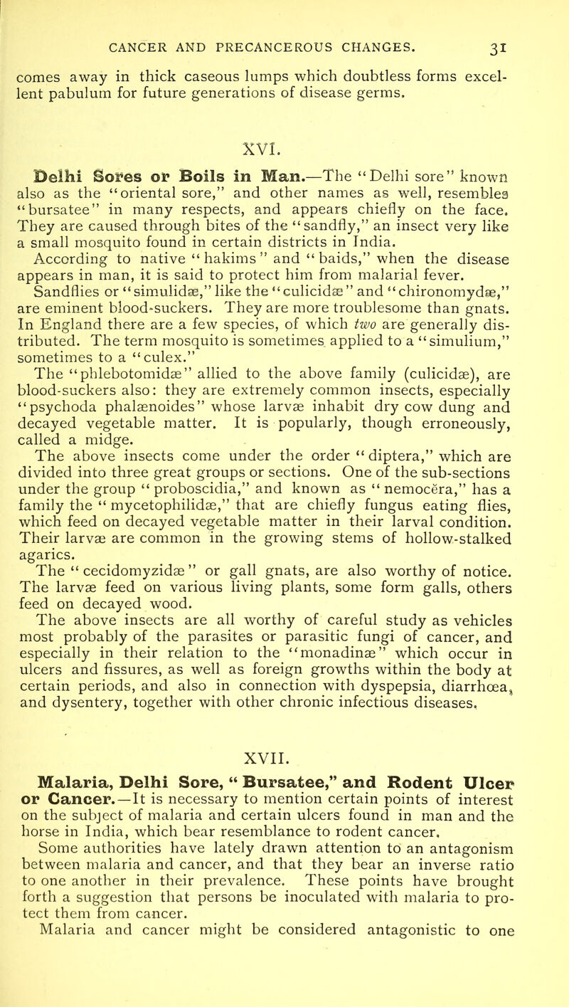 comes away in thick caseous lumps which doubtless forms excel- lent pabulum for future generations of disease germs. XVI. Delhi Sores or Boils in Man.—The “Delhi sore’5 known also as the “oriental sore,” and other names as well, resembles “bursatee” in many respects, and appears chiefly on the face. They are caused through bites of the “sandfly,” an insect very like a small mosquito found in certain districts in India. According to native “ hakims ” and “ baids,” when the disease appears in man, it is said to protect him from malarial fever. Sandflies or “ simulidae,” like the “ culicidse ” and “ chironomydge,” are eminent blood-suckers. They are more troublesome than gnats. In England there are a few species, of which two are generally dis- tributed. The term mosquito is sometimes applied to a “simulium,” sometimes to a “culex.” The “phlebotomidae” allied to the above family (culicidae), are blood-suckers also: they are extremely common insects, especially “psychoda phalaenoides” whose larvae inhabit dry cow dung and decayed vegetable matter. It is popularly, though erroneously, called a midge. The above insects come under the order “ diptera,” which are divided into three great groups or sections. One of the sub-sections under the group “ proboscidia,” and known as “ nemocera,” has a family the “ mycetophilidae,” that are chiefly fungus eating flies, which feed on decayed vegetable matter in their larval condition. Their larvae are common in the growing stems of hollow-stalked agarics. The “ cecidomyzidae ” or gall gnats, are also worthy of notice. The larvae feed on various living plants, some form galls, others feed on decayed wood. The above insects are all worthy of careful study as vehicles most probably of the parasites or parasitic fungi of cancer, and especially in their relation to the “monadinae” which occur in ulcers and fissures, as well as foreign growths within the body at certain periods, and also in connection with dyspepsia, diarrhoea^ and dysentery, together with other chronic infectious diseases, XVII. Malaria, Delhi Sore, “ Bursatee,” and Rodent Ulcer or Cancer. —It is necessary to mention certain points of interest on the subject of malaria and certain ulcers found in man and the horse in India, which bear resemblance to rodent cancer. Some authorities have lately drawn attention to an antagonism between malaria and cancer, and that they bear an inverse ratio to one another in their prevalence. These points have brought forth a suggestion that persons be inoculated with malaria to pro- tect them from cancer. Malaria and cancer might be considered antagonistic to one