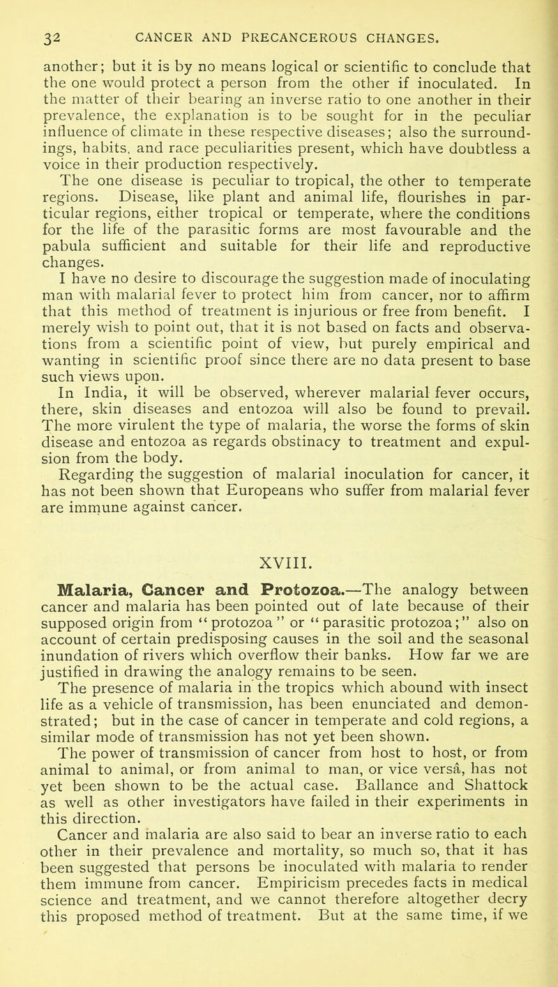 another; but it is by no means logical or scientific to conclude that the one would protect a person from the other if inoculated. In the matter of their bearing an inverse ratio to one another in their prevalence, the explanation is to be sought for in the peculiar influence of climate in these respective diseases; also the surround- ings, habits, and race peculiarities present, which have doubtless a voice in their production respectively. The one disease is peculiar to tropical, the other to temperate regions. Disease, like plant and animal life, flourishes in par- ticular regions, either tropical or temperate, where the conditions for the life of the parasitic forms are most favourable and the pabula sufficient and suitable for their life and reproductive changes. I have no desire to discourage the suggestion made of inoculating man with malarial fever to protect him from cancer, nor to affirm that this method of treatment is injurious or free from benefit. I merely wish to point out, that it is not based on facts and observa- tions from a scientific point of view, but purely empirical and wanting in scientific proof since there are no data present to base such views upon. In India, it will be observed, wherever malarial fever occurs, there, skin diseases and entozoa will also be found to prevail. The more virulent the type of malaria, the worse the forms of skin disease and entozoa as regards obstinacy to treatment and expul- sion from the body. Regarding the suggestion of malarial inoculation for cancer, it has not been shown that Europeans who suffer from malarial fever are immune against cancer. XVIII. Malaria, Cancer and Protozoa.—The analogy between cancer and malaria has been pointed out of late because of their supposed origin from “protozoa” or “parasitic protozoa;” also on account of certain predisposing causes in the soil and the seasonal inundation of rivers which overflow their banks. How far we are justified in drawing the analogy remains to be seen. The presence of malaria in the tropics which abound with insect life as a vehicle of transmission, has been enunciated and demon- strated; but in the case of cancer in temperate and cold regions, a similar mode of transmission has not yet been shown. The power of transmission of cancer from host to host, or from animal to animal, or from animal to man, or vice versa, has not yet been shown to be the actual case. Ballance and Shattock as well as other investigators have failed in their experiments in this direction. Cancer and malaria are also said to bear an inverse ratio to each other in their prevalence and mortality, so much so, that it has been suggested that persons be inoculated with malaria to render them immune from cancer. Empiricism precedes facts in medical science and treatment, and we cannot therefore altogether decry this proposed method of treatment. But at the same time, if we