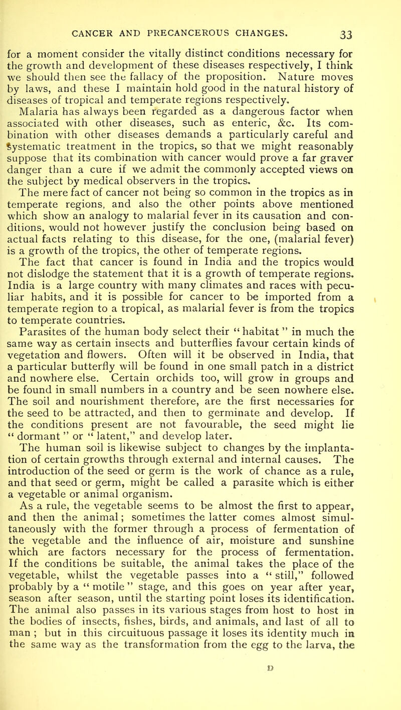 for a moment consider the vitally distinct conditions necessary for the growth and development of these diseases respectively, I think we should then see the fallacy of the proposition. Nature moves by laws, and these I maintain hold good in the natural history of diseases of tropical and temperate regions respectively. Malaria has always been regarded as a dangerous factor when associated with other diseases, such as enteric, &c. Its com- bination with other diseases demands a particularly careful and Systematic treatment in the tropics, so that we might reasonably suppose that its combination with cancer would prove a far graver danger than a cure if we admit the commonly accepted views on the subject by medical observers in the tropics. The mere fact of cancer not being so common in the tropics as in temperate regions, and also the other points above mentioned which show an analogy to malarial fever in its causation and con- ditions, would not however justify the conclusion being based on actual facts relating to this disease, for the one, (malarial fever) is a growth of the tropics, the other of temperate regions. The fact that cancer is found in India and the tropics would not dislodge the statement that it is a growth of temperate regions. India is a large country with many climates and races with pecu- liar habits, and it is possible for cancer to be imported from a temperate region to a tropical, as malarial fever is from the tropics to temperate countries. Parasites of the human body select their “ habitat ” in much the same way as certain insects and butterflies favour certain kinds of vegetation and flowers. Often will it be observed in India, that a particular butterfly will be found in one small patch in a district and nowhere else. Certain orchids too, will grow in groups and be found in small numbers in a country and be seen nowhere else. The soil and nourishment therefore, are the first necessaries for the seed to be attracted, and then to germinate and develop. If the conditions present are not favourable, the seed might lie “ dormant ” or “ latent,” and develop later. The human soil is likewise subject to changes by the implanta- tion of certain growths through external and internal causes. The introduction of the seed or germ is the work of chance as a rule, and that seed or germ, might be called a parasite which is either a vegetable or animal organism. As a rule, the vegetable seems to be almost the first to appear, and then the animal; sometimes the latter comes almost simul- taneously with the former through a process of fermentation of the vegetable and the influence of air, moisture and sunshine which are factors necessary for the process of fermentation. If the conditions be suitable, the animal takes the place of the vegetable, whilst the vegetable passes into a “ still,” followed probably by a “ motile ” stage, and this goes on year after year, season after season, until the starting point loses its identification. The animal also passes in its various stages from host to host in the bodies of insects, fishes, birds, and animals, and last of all to man ; but in this circuituous passage it loses its identity much in the same way as the transformation from the egg to the larva, the D
