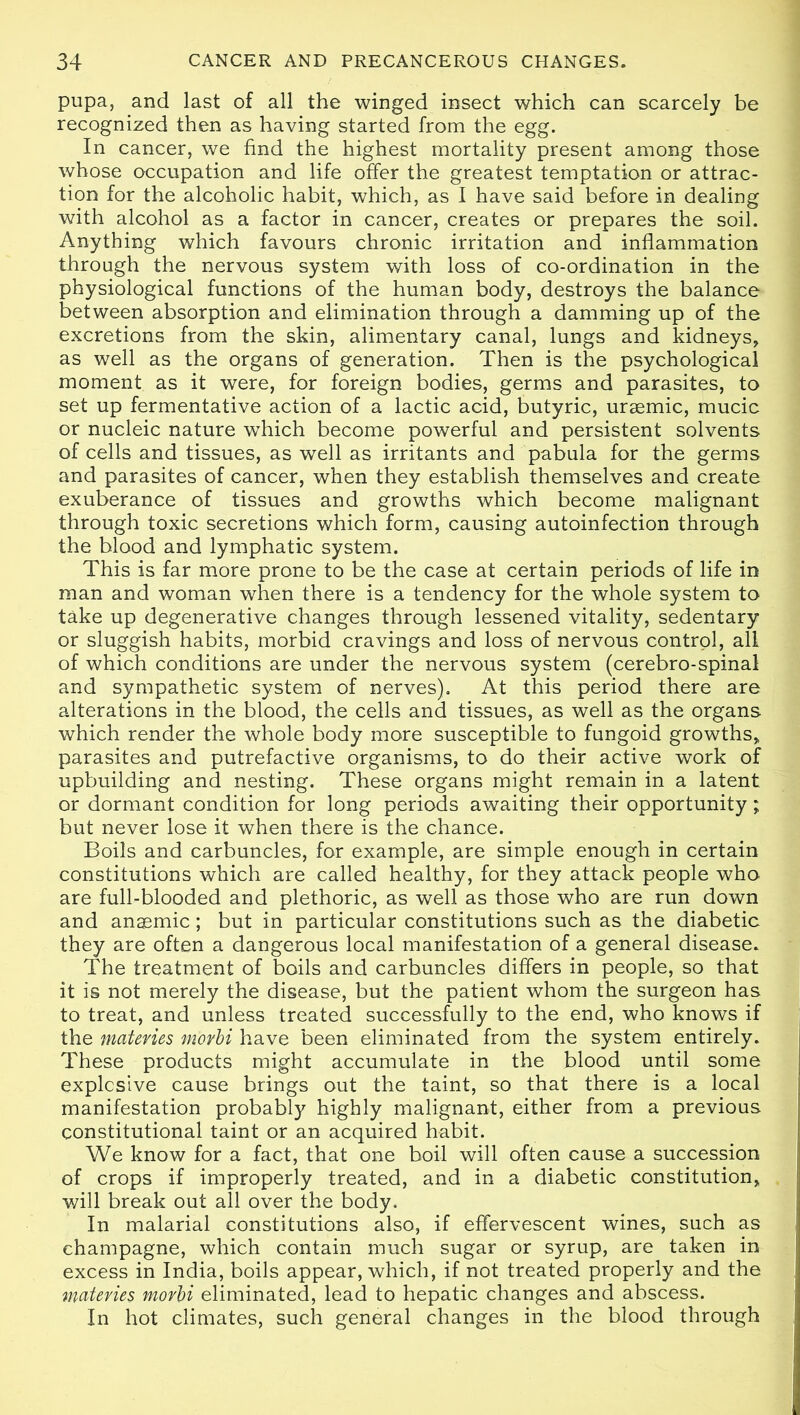 pupa, and last of all the winged insect which can scarcely be recognized then as having started from the egg. In cancer, we find the highest mortality present among those whose occupation and life offer the greatest temptation or attrac- tion for the alcoholic habit, which, as I have said before in dealing with alcohol as a factor in cancer, creates or prepares the soil. Anything which favours chronic irritation and inflammation through the nervous system with loss of co-ordination in the physiological functions of the human body, destroys the balance between absorption and elimination through a damming up of the excretions from the skin, alimentary canal, lungs and kidneys, as well as the organs of generation. Then is the psychological moment as it were, for foreign bodies, germs and parasites, to set up fermentative action of a lactic acid, butyric, uraemic, mucic or nucleic nature which become powerful and persistent solvents of cells and tissues, as well as irritants and pabula for the germs and parasites of cancer, when they establish themselves and create exuberance of tissues and growths which become malignant through toxic secretions which form, causing autoinfection through the blood and lymphatic system. This is far more prone to be the case at certain periods of life in man and woman when there is a tendency for the whole system to take up degenerative changes through lessened vitality, sedentary or sluggish habits, morbid cravings and loss of nervous control, all of which conditions are under the nervous system (cerebro-spinal and sympathetic system of nerves). At this period there are alterations in the blood, the cells and tissues, as well as the organs which render the whole body more susceptible to fungoid growths, parasites and putrefactive organisms, to do their active work of upbuilding and nesting. These organs might remain in a latent or dormant condition for long periods awaiting their opportunity; but never lose it when there is the chance. Boils and carbuncles, for example, are simple enough in certain constitutions which are called healthy, for they attack people who are full-blooded and plethoric, as well as those who are run down and anaemic; but in particular constitutions such as the diabetic they are often a dangerous local manifestation of a general disease. The treatment of boils and carbuncles differs in people, so that it is not merely the disease, but the patient whom the surgeon has to treat, and unless treated successfully to the end, who knows if the matevies morbi have been eliminated from the system entirely. These products might accumulate in the blood until some explosive cause brings out the taint, so that there is a local manifestation probably highly malignant, either from a previous constitutional taint or an acquired habit. We know for a fact, that one boil will often cause a succession of crops if improperly treated, and in a diabetic constitution, will break out all over the body. In malarial constitutions also, if effervescent wines, such as champagne, which contain much sugar or syrup, are taken in excess in India, boils appear, which, if not treated properly and the materies morbi eliminated, lead to hepatic changes and abscess. In hot climates, such general changes in the blood through