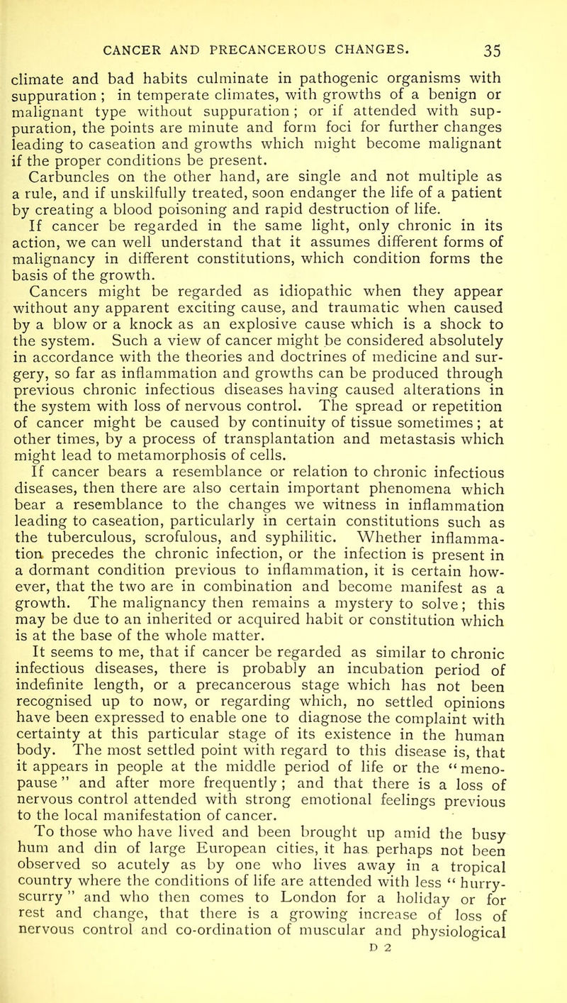 climate and bad habits culminate in pathogenic organisms with suppuration; in temperate climates, with growths of a benign or malignant type without suppuration; or if attended with sup- puration, the points are minute and form foci for further changes leading to caseation and growths which might become malignant if the proper conditions be present. Carbuncles on the other hand, are single and not multiple as a rule, and if unskilfully treated, soon endanger the life of a patient by creating a blood poisoning and rapid destruction of life. If cancer be regarded in the same light, only chronic in its action, we can well understand that it assumes different forms of malignancy in different constitutions, which condition forms the basis of the growth. Cancers might be regarded as idiopathic when they appear without any apparent exciting cause, and traumatic when caused by a blow or a knock as an explosive cause which is a shock to the system. Such a view of cancer might be considered absolutely in accordance with the theories and doctrines of medicine and sur- gery, so far as inflammation and growths can be produced through previous chronic infectious diseases having caused alterations in the system with loss of nervous control. The spread or repetition of cancer might be caused by continuity of tissue sometimes; at other times, by a process of transplantation and metastasis which might lead to metamorphosis of cells. If cancer bears a resemblance or relation to chronic infectious diseases, then there are also certain important phenomena which bear a resemblance to the changes we witness in inflammation leading to caseation, particularly in certain constitutions such as the tuberculous, scrofulous, and syphilitic. Whether inflamma- tion, precedes the chronic infection, or the infection is present in a dormant condition previous to inflammation, it is certain how- ever, that the two are in combination and become manifest as a growth. The malignancy then remains a mystery to solve; this may be due to an inherited or acquired habit or constitution which is at the base of the whole matter. It seems to me, that if cancer be regarded as similar to chronic infectious diseases, there is probably an incubation period of indefinite length, or a precancerous stage which has not been recognised up to now, or regarding which, no settled opinions have been expressed to enable one to diagnose the complaint with certainty at this particular stage of its existence in the human body. The most settled point with regard to this disease is, that it appears in people at the middle period of life or the “ meno- pause ” and after more frequently ; and that there is a loss of nervous control attended with strong emotional feelings previous to the local manifestation of cancer. To those who have lived and been brought up amid the busy hum and din of large European cities, it has. perhaps not been observed so acutely as by one who lives away in a tropical country where the conditions of life are attended with less “ hurry- scurry ” and who then comes to London for a holiday or for rest and change, that there is a growing increase of loss of nervous control and co-ordination of muscular and physiological D 2