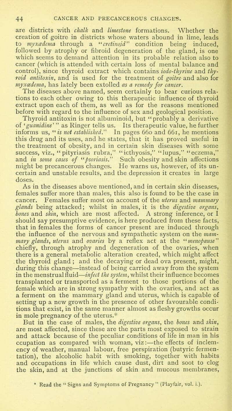 are districts with chalk and limestone formations. Whether the creation of goitre in districts whose waters abound in lime, leads to myxcedema through a “cretinoid condition being induced, followed by atrophy or fibroid degeneration of the gland, is one which seems to demand attention in its probable relation also to cancer (which is attended with certain loss of mental balance and control), since thyroid extract which contains iodo-thyrine and thy- roid antitoxin, and is used for the treatment of goitre and also for myxcedema, has lately been extolled as a remedy for cancer. The diseases above named, seem certainly to bear curious rela- tions to each other owing to this therapeutic influence of thyroid extract upon each of them, as well as for the reasons mentioned before with regard to the influence of sex and geological position. Thyroid antitoxin is not albuminoid, but “probably a derivative of 1 guanidine' ” as Ringer tells us. Its therapeutic value, he further informs us, 11 is not established. In pages 66o and 66i, he mentions this drug and its uses, and he states, that it has proved useful in the treatment of obesity, and in certain skin diseases with some success, viz., “pityriasis rubra,” “icthyosis,” “lupus,” “eczema,” and in some cases of “psoriasis.” Such obesity and skin affections might be precancerous changes. He warns us, however, of its un- certain and unstable results, and the depression it creates in large doses. As in the diseases above mentioned, and in certain skin diseases, females suffer more than males, this also is found to be the case in cancer. Females suffer most on account of the uterus and mammary glands being attacked; whilst in males, it is the digestive organs, bones and skin, which are most affected. A strong inference, or I should say presumptive evidence, is here produced from these facts, that in females the forms of cancer present are induced through the influence of the nervous and sympathetic system on the mam- mary glands, uterus and ovaries by a reflex act at the “menopause chiefly, through atrophy and degeneration of the ovaries, when there is a general metabolic alteration created, which might affect the thyroid gland ; and the decaying or dead ova present, might, during this change—instead of being carried away from the system in the menstrual fluid—infect the system, whilst their influence becomes transplanted or transported as a ferment to those portions of the female which are in strong sympathy with the ovaries, and act as a ferment on the mammary gland and uterus, which is capable of setting up a new growth in the presence of other favourable condi- tions that exist, in the same manner almost as fleshy growths occur in mole pregnancy of the uterus.* But in the case of males, the digestive organs, the bones and skin, are most affected, since these are the parts most exposed to strain and attack because of the peculiar conditions of life in man in his ccupation as compared with woman, viz:—the effects of inclem- ency of weather, manual labour, free perspiration (butyric fermen- tation), the alcoholic habit with smoking, together with habits and occupations in life which cause dust, dirt and soot to clog the skin, and at the junctions of skin and mucous membranes, * Read the “ Signs and Symptoms of Pregnancy ” (Playfair, vol. i.).