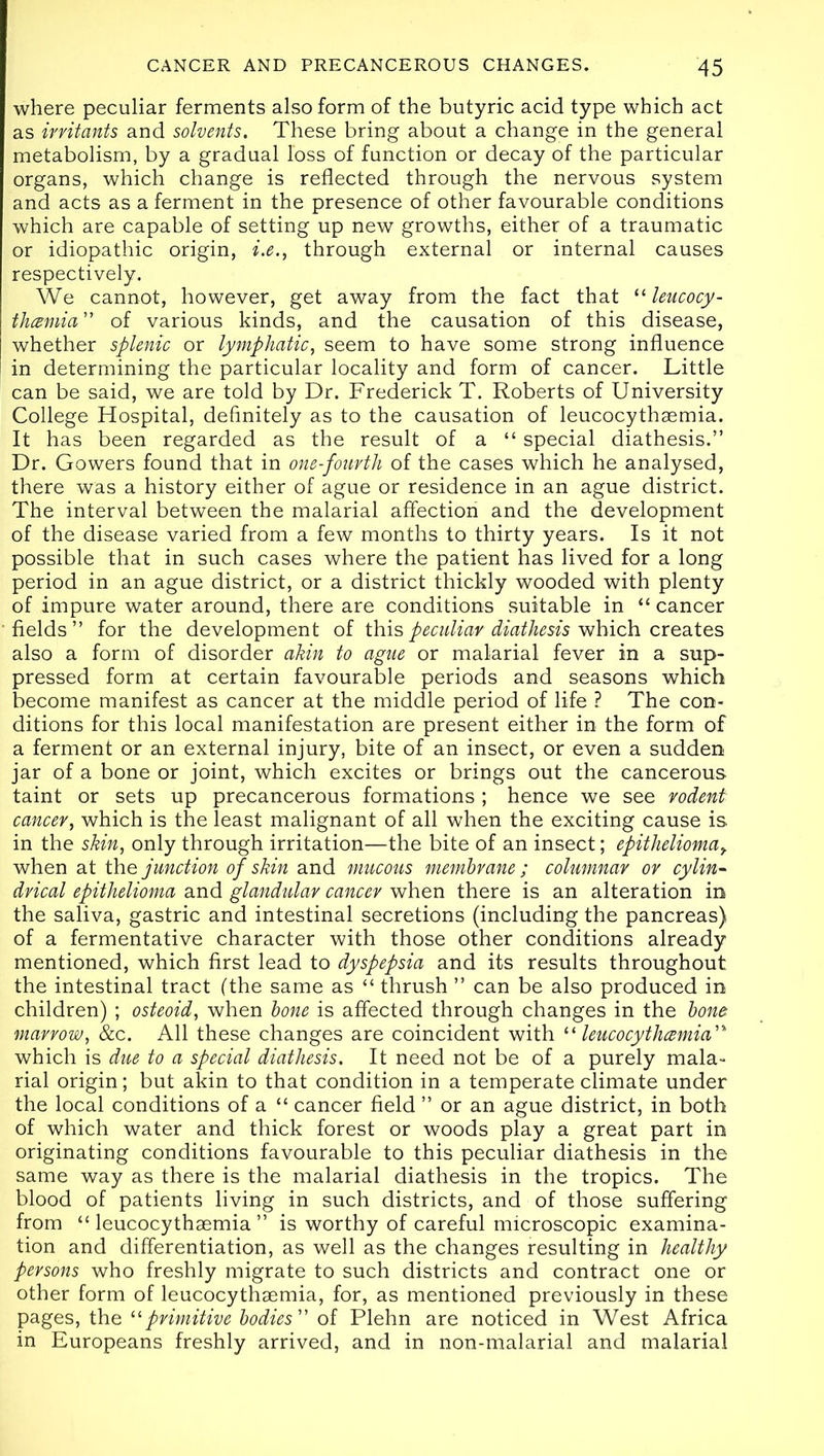 where peculiar ferments also form of the butyric acid type which act as irritants and solvents. These bring about a change in the general metabolism, by a gradual loss of function or decay of the particular organs, which change is reflected through the nervous system and acts as a ferment in the presence of other favourable conditions which are capable of setting up new growths, either of a traumatic or idiopathic origin, i.e., through external or internal causes respectively. We cannot, however, get away from the fact that “ leucocy- thczmia” of various kinds, and the causation of this disease, whether splenic or lymphatic, seem to have some strong influence in determining the particular locality and form of cancer. Little can be said, we are told by Dr. Frederick T. Roberts of University College Hospital, definitely as to the causation of leucocythaemia. It has been regarded as the result of a “ special diathesis.” Dr. Gowers found that in one-fourth of the cases which he analysed, there was a history either of ague or residence in an ague district. The interval between the malarial affection and the development of the disease varied from a few months to thirty years. Is it not possible that in such cases where the patient has lived for a long period in an ague district, or a district thickly wooded with plenty of impure water around, there are conditions suitable in “ cancer fields” for the development of this peculiar diathesis which creates also a form of disorder akin to ague or malarial fever in a sup- pressed form at certain favourable periods and seasons which become manifest as cancer at the middle period of life ? The con- ditions for this local manifestation are present either in the form of a ferment or an external injury, bite of an insect, or even a sudden jar of a bone or joint, which excites or brings out the cancerous taint or sets up precancerous formations ; hence we see rodent cancer, which is the least malignant of all when the exciting cause is in the skin, only through irritation—the bite of an insect; epithelioma> when at the junction of skin and mucous membrane ; columnar or cylin- drical epithelioma and glandular cancer when there is an alteration in the saliva, gastric and intestinal secretions (including the pancreas) of a fermentative character with those other conditions already mentioned, which first lead to dyspepsia and its results throughout the intestinal tract (the same as “ thrush ” can be also produced in children) ; osteoid, when bone is affected through changes in the bona marrow, &c. All these changes are coincident with “ leucocythcemia which is due to a special diathesis. It need not be of a purely mala- rial origin; but akin to that condition in a temperate climate under the local conditions of a “ cancer field ” or an ague district, in both of which water and thick forest or woods play a great part in originating conditions favourable to this peculiar diathesis in the same way as there is the malarial diathesis in the tropics. The blood of patients living in such districts, and of those suffering from “ leucocythsemia ” is worthy of careful microscopic examina- tion and differentiation, as well as the changes resulting in healthy persons who freshly migrate to such districts and contract one or other form of leucocythaemia, for, as mentioned previously in these pages, the 11 primitive bodies ” of Plehn are noticed in West Africa in Europeans freshly arrived, and in non-malarial and malarial