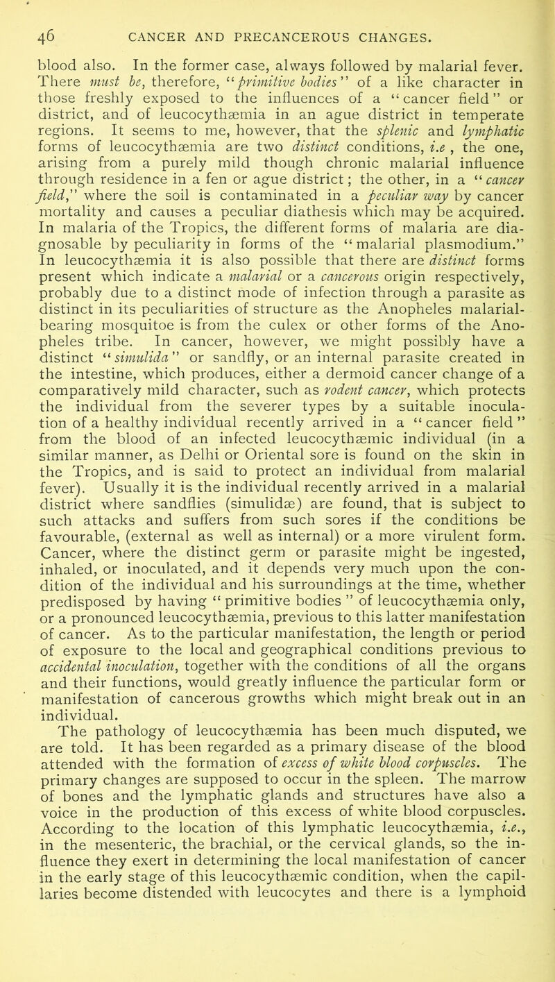 blood also. In the former case, always followed by malarial fever. There must be, therefore, “primitive bodies” of a like character in those freshly exposed to the influences of a “ cancer field” or district, and of leucocythaemia in an ague district in temperate regions. It seems to me, however, that the splenic and lymphatic forms of leucocythaemia are two distinct conditions, i.e , the one, arising from a purely mild though chronic malarial influence through residence in a fen or ague district; the other, in a “ cancev field, where the soil is contaminated in a pecidiav way by cancer mortality and causes a peculiar diathesis which may be acquired. In malaria of the Tropics, the different forms of malaria are dia- gnosable by peculiarity in forms of the “ malarial plasmodium.” In leucocythaemia it is also possible that there are distinct forms present which indicate a malarial or a cancerous origin respectively, probably due to a distinct mode of infection through a parasite as distinct in its peculiarities of structure as the Anopheles malarial- bearing mosquitoe is from the culex or other forms of the Ano- pheles tribe. In cancer, however, we might possibly have a distinct “ simulida or sandfly, or an internal parasite created in the intestine, which produces, either a dermoid cancer change of a comparatively mild character, such as rodent cancer, which protects the individual from the severer types by a suitable inocula- tion of a healthy individual recently arrived in a “ cancer field ” from the blood of an infected leucocythaemic individual (in a similar manner, as Delhi or Oriental sore is found on the skin in the Tropics, and is said to protect an individual from malarial fever). Usually it is the individual recently arrived in a malarial district where sandflies (simulidae) are found, that is subject to such attacks and suffers from such sores if the conditions be favourable, (external as well as internal) or a more virulent form. Cancer, where the distinct germ or parasite might be ingested, inhaled, or inoculated, and it depends very much upon the con- dition of the individual and his surroundings at the time, whether predisposed by having “ primitive bodies ” of leucocythaemia only, or a pronounced leucocythaemia, previous to this latter manifestation of cancer. As to the particular manifestation, the length or period of exposure to the local and geographical conditions previous to accidental inoculation, together with the conditions of all the organs and their functions, would greatly influence the particular form or manifestation of cancerous growths which might break out in an individual. The pathology of leucocythaemia has been much disputed, we are told. It has been regarded as a primary disease of the blood attended with the formation of excess of white blood corpuscles. The primary changes are supposed to occur in the spleen. The marrow of bones and the lymphatic glands and structures have also a voice in the production of this excess of white blood corpuscles. According to the location of this lymphatic leucocythaemia, i.e., in the mesenteric, the brachial, or the cervical glands, so the in- fluence they exert in determining the local manifestation of cancer in the early stage of this leucocythaemic condition, when the capil- laries become distended with leucocytes and there is a lymphoid