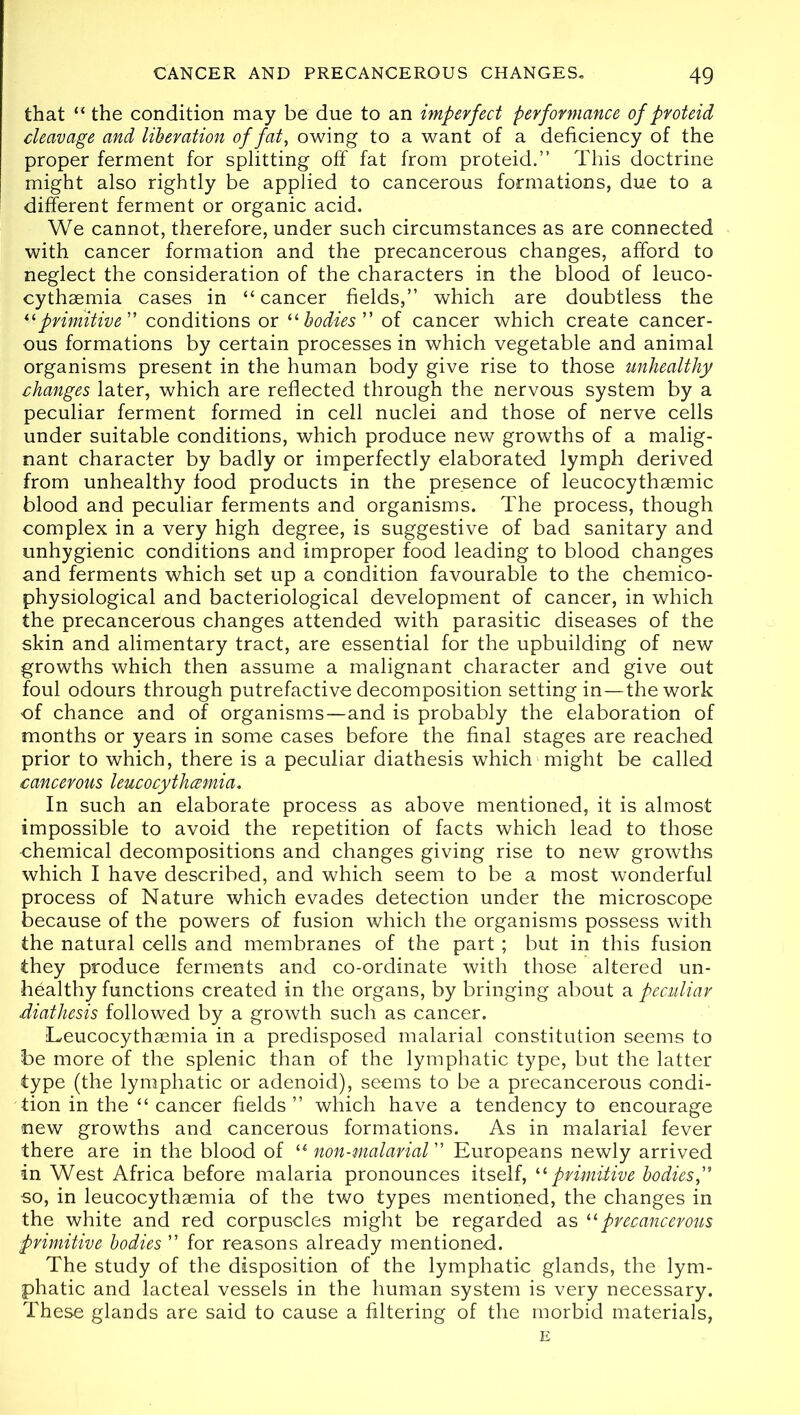 that “ the condition may be due to an imperfect performance of proteid cleavage and liberation of fat, owing to a want of a deficiency of the proper ferment for splitting off fat from proteid.” This doctrine might also rightly be applied to cancerous formations, due to a different ferment or organic acid. We cannot, therefore, under such circumstances as are connected with cancer formation and the precancerous changes, afford to neglect the consideration of the characters in the blood of leuco- cythsemia cases in “ cancer fields,” which are doubtless the ilprimitive'' conditions or “bodies of cancer which create cancer- ous formations by certain processes in which vegetable and animal organisms present in the human body give rise to those unhealthy changes later, which are reflected through the nervous system by a peculiar ferment formed in cell nuclei and those of nerve cells under suitable conditions, which produce new growths of a malig- nant character by badly or imperfectly elaborated lymph derived from unhealthy food products in the presence of leucocythsemic blood and peculiar ferments and organisms. The process, though complex in a very high degree, is suggestive of bad sanitary and unhygienic conditions and improper food leading to blood changes and ferments which set up a condition favourable to the chemico- physiological and bacteriological development of cancer, in which the precancerous changes attended with parasitic diseases of the skin and alimentary tract, are essential for the upbuilding of new growths which then assume a malignant character and give out foul odours through putrefactive decomposition setting in—the work of chance and of organisms—and is probably the elaboration of months or years in some cases before the final stages are reached prior to which, there is a peculiar diathesis which might be called cancerous leucocythcemia. In such an elaborate process as above mentioned, it is almost impossible to avoid the repetition of facts which lead to those ■chemical decompositions and changes giving rise to new growths which I have described, and which seem to be a most wonderful process of Nature which evades detection under the microscope because of the powers of fusion which the organisms possess with the natural cells and membranes of the part; but in this fusion they produce ferments and co-ordinate with those altered un- healthy functions created in the organs, by bringing about a peculiar diathesis followed by a growth such as cancer. Leucocythaemia in a predisposed malarial constitution seems to be more of the splenic than of the lymphatic type, but the latter type (the lymphatic or adenoid), seems to be a precancerous condi- tion in the “ cancer fields” which have a tendency to encourage new growths and cancerous formations. As in malarial fever there are in the blood of “ non-malarial ” Europeans newly arrived in West Africa before malaria pronounces itself, “ primitive bodies f so, in leucocythaemia of the two types mentioned, the changes in the white and red corpuscles might be regarded as “precancerous primitive bodies ” for reasons already mentioned. The study of the disposition of the lymphatic glands, the lym- phatic and lacteal vessels in the human system is very necessary. These glands are said to cause a filtering of the morbid materials, E