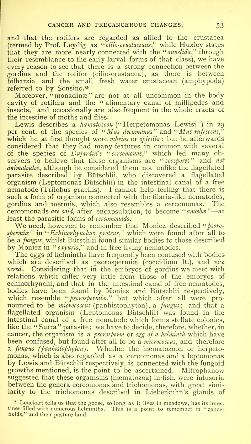 and that the rotifers are regarded as allied to the Crustacea (termed by Prof. Ley dig as cilio-crustaceans,” while Huxley states that they are more nearly connected with the “ annelida,” through their resemblance to the early larval forms of that class), we have every reason to see that there is a strong connection between the gordius and the rotifer (cilio-crustacea), as there is between bilharzia and the small fresh water crustacean (amphypoda) referred to by Sonsino.^ Moreover, “monadinae” are not at all uncommon in the body cavity of rotifera and the “ alimentary canal of millipedes and insects,” and occasionally are also frequent in the whole tracts of the intestine of moths and flies. Lewis describes a hamatozoon (“ Herpetomonas Lewisi”) in 29 per cent, of the species of “ Mus decumanus” and “Mus rufescens,” which he at first thought were vibrios or spirilla; but he afterwards considered that they had many features in common with several of the species of Dujardin's “cercomonas” which led many ob- servers to believe that these organisms are “zoospores” and not animalcules, although he considered them not unlike the flagellated parasite described by Biitschlii, who discovered a flagellated organism (Leptomonas Biitschlii) in the intestinal canal of a free nematode (Trilobus gracilis). I cannot help feeling that there is such a form of organism connected with the filaria-like nematodes, gordius and mermis, which also resembles a cercomonas. The cercomonads are said, after encapsulation, to become “amoeba”—at least the parasitic forms of cercomonads. We need, however, to remember that Moniez described “psoro- spermia” in “ Echinorhynchus proteus,” which were found after all to be a fungus, whilst Biitschlii found similar bodies to those described by Moniez in “oxyuris,” and in free living nematodes. The eggs of helminths have frequently been confused with bodies which are described as psorospermiae (coccidium It.), and vice versa. Considering that in the embryos of gordius we meet with relations which differ very little from those of the embryos of echinorhynchi, and that in the intestinal canal of free nematodes, bodies have been found by Moniez and Biitschlii respectively, which resemble “psorospermia,” but which after all were pro- nounced to be micrococcus (panhistophyton), a fungus', and that a flagellated organism (Leptomonas Biitschlii) was found in the intestinal canal of a free nematode which forms stellate colonies, like the “Surra” parasite; we have to decide, therefore, whether, in cancer, the organism is a psorosperm or egg of a helminth which have been confused, but found after all to be a micrococcus, and therefore a fungus (panhistophyton). Whether the hsematozoon or herpeto- monas, which is also regarded as a cercomonas and a leptomonas by Lewis and Biitschlii respectively, is connected with the fungoid growths mentioned, is the point to be ascertained. Mitrophanow suggested that these organisms (hsematozoa) in fish, were infusoria between the genera cercomonas and trichomonas, with great simi- larity to the trichomonas described in Lieberkuhn’s glands of * Leuckart tells us that the goose, so long as it lives in meadows, has its intes- tines filled with numerous helminths. This is a point to remember in “cancer fields,” and their pasture land.