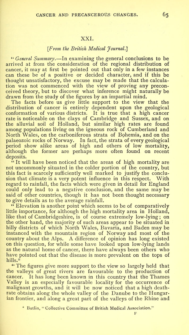 XXI. [From the British Medical Journal.] “ General Summary.—In examining the general conclusions to be arrived at from the consideration of the regional distribution of cancer, it may at first be pointed out that only in a few instances can these be of a positive or decided character, and if this be thought unsatisfactory, the excuse may be made that the calcula- tion was not commenced with the view of proving any precon- ceived theory, but to discover what inference might naturally be drawn from the study of the figures by an impartial mind. The facts before us give little support to the view that the distribution of cancer is entirely dependent upon the geological conformation of various districts. It is true that a high cancer rate is noticeable on the Clays of Cambridge and Sussex, and on the alluvial soil of Holland, but similar high rates are found among populations living on the igneous rock of Cumberland and North Wales, on the carboniferous strata of Bphemia, and on the palaeozoic rocks of Norway. In fact, the strata of every geological period show alike areas of high and others of low mortality, although the former are perhaps more often found on recent deposits. “ It will have been noticed that the areas of high mortality are not uncommonly situated in the colder portion of the country, but this fact is scarcely sufficiently well marked to justify the conclu- sion that climate is a very potent influence in this respect. With regard to rainfall, the facts which were given in detail for England could only lead to a negative conclusion, and the same may be said of other countries, though it has not been thought necessary to give details as to the average rainfall. “ Elevation is another point which seems to be of comparatively little importance, for although the high mortality area in Holland, like that of Cambridgeshire, is of course extremely low-lying; on the other hand, the majority of such areas appear to be situated in hilly districts of which North Wales, Bavaria, and Baden may be instanced with the mountain region of Norway and most of the country about the Alps. A difference of opinion has long existed on this question, for while some have looked upon low-lying lands as the natural home of cancer, there have always been others who have pointed out that the disease is more prevalent on the tops of hills.* “ The figures give more support to the view so largely held that the valleys of great rivers are favourable to the production of cancer. It has long been known in this country that the Thames Valley is an especially favourable locality for the occurrence of malignant growths, and it will be now noticed that a high death- rate obtains along the whole valley of the Danube to the Hungar- ian frontier, and along a great part of the valleys of the Rhine and * Butlin, “ Collective Committee of British Medical Association.” F