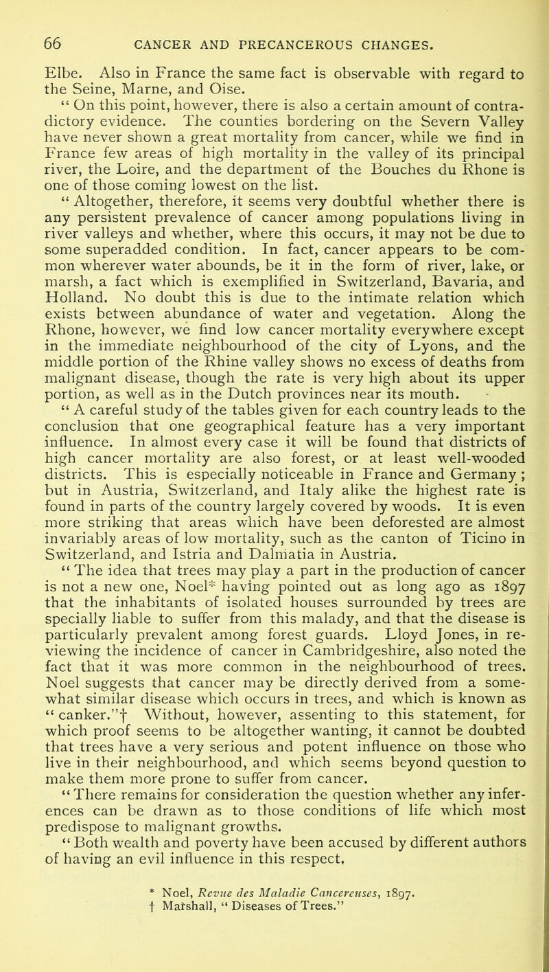 Elbe. Also in France the same fact is observable with regard to the Seine, Marne, and Oise. “ On this point, however, there is also a certain amount of contra- dictory evidence. The counties bordering on the Severn Valley have never shown a great mortality from cancer, while we find in France few areas of high mortality in the valley of its principal river, the Loire, and the department of the Bouches du Rhone is one of those coming lowest on the list. “ Altogether, therefore, it seems very doubtful whether there is any persistent prevalence of cancer among populations living in river valleys and whether, where this occurs, it may not be due to some superadded condition. In fact, cancer appears to be com- mon wherever water abounds, be it in the form of river, lake, or marsh, a fact which is exemplified in Switzerland, Bavaria, and Holland. No doubt this is due to the intimate relation which exists between abundance of water and vegetation. Along the Rhone, however, we find low cancer mortality everywhere except in the immediate neighbourhood of the city of Lyons, and the middle portion of the Rhine valley shows no excess of deaths from malignant disease, though the rate is very high about its upper portion, as well as in the Dutch provinces near its mouth. “ A careful study of the tables given for each country leads to the conclusion that one geographical feature has a very important influence. In almost every case it will be found that districts of high cancer mortality are also forest, or at least well-wooded districts. This is especially noticeable in France and Germany ; but in Austria, Switzerland, and Italy alike the highest rate is found in parts of the country largely covered by woods. It is even more striking that areas which have been deforested are almost invariably areas of low mortality, such as the canton of Ticino in Switzerland, and Istria and Dalmatia in Austria. “ The idea that trees may play a part in the production of cancer is not a new one, Noel* having pointed out as long ago as 1897 that the inhabitants of isolated houses surrounded by trees are specially liable to suffer from this malady, and that the disease is particularly prevalent among forest guards. Lloyd Jones, in re- viewing the incidence of cancer in Cambridgeshire, also noted the fact that it was more common in the neighbourhood of trees. Noel suggests that cancer may be directly derived from a some- what similar disease which occurs in trees, and which is known as “ canker.”f Without, however, assenting to this statement, for which proof seems to be altogether wanting, it cannot be doubted that trees have a very serious and potent influence on those who live in their neighbourhood, and which seems beyond question to make them more prone to suffer from cancer. “There remains for consideration the question whether any infer- ences can be drawn as to those conditions of life which most predispose to malignant growths. “ Both wealth and poverty have been accused by different authors of having an evil influence in this respect, * Noel, Revue des Maladie Canceretises, 1897. f Matshall, “ Diseases of Trees.”