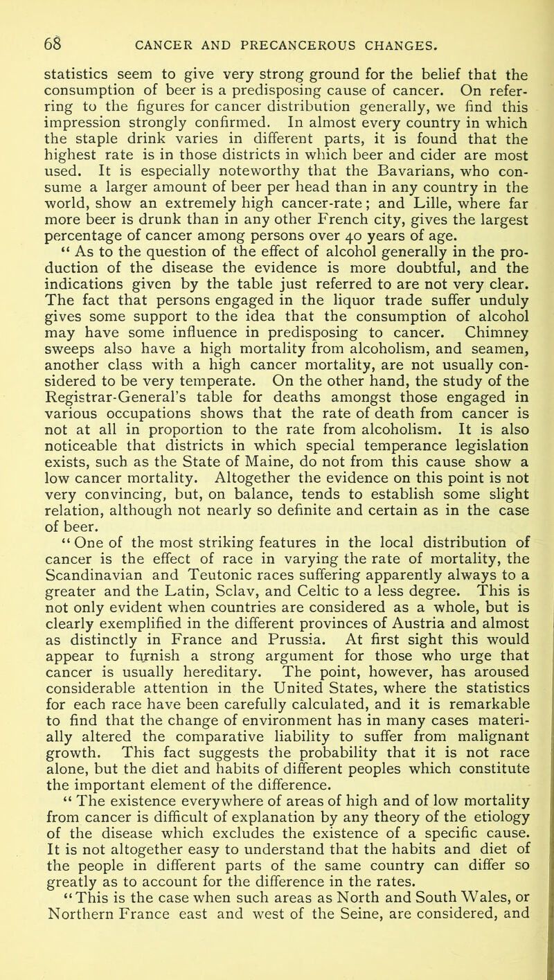 statistics seem to give very strong ground for the belief that the consumption of beer is a predisposing cause of cancer. On refer- ring to the figures for cancer distribution generally, we find this impression strongly confirmed. In almost every country in which the staple drink varies in different parts, it is found that the highest rate is in those districts in which beer and cider are most used. It is especially noteworthy that the Bavarians, who con- sume a larger amount of beer per head than in any country in the world, show an extremely high cancer-rate; and Lille, where far more beer is drunk than in any other French city, gives the largest percentage of cancer among persons over 40 years of age. “ As to the question of the effect of alcohol generally in the pro- duction of the disease the evidence is more doubtful, and the indications given by the table just referred to are not very clear. The fact that persons engaged in the liquor trade suffer unduly gives some support to the idea that the consumption of alcohol may have some influence in predisposing to cancer. Chimney sweeps also have a high mortality from alcoholism, and seamen, another class with a high cancer mortality, are not usually con- sidered to be very temperate. On the other hand, the study of the Registrar-General’s table for deaths amongst those engaged in various occupations shows that the rate of death from cancer is not at all in proportion to the rate from alcoholism. It is also noticeable that districts in which special temperance legislation exists, such as the State of Maine, do not from this cause show a low cancer mortality. Altogether the evidence on this point is not very convincing, but, on balance, tends to establish some slight relation, although not nearly so definite and certain as in the case of beer. “ One of the most striking features in the local distribution of cancer is the effect of race in varying the rate of mortality, the Scandinavian and Teutonic races suffering apparently always to a greater and the Latin, Sclav, and Celtic to a less degree. This is not only evident when countries are considered as a whole, but is clearly exemplified in the different provinces of Austria and almost as distinctly in France and Prussia. At first sight this would appear to furnish a strong argument for those who urge that cancer is usually hereditary. The point, however, has aroused considerable attention in the United States, where the statistics for each race have been carefully calculated, and it is remarkable to find that the change of environment has in many cases materi- ally altered the comparative liability to suffer from malignant growth. This fact suggests the probability that it is not race alone, but the diet and habits of different peoples which constitute the important element of the difference. “ The existence everywhere of areas of high and of low mortality from cancer is difficult of explanation by any theory of the etiology of the disease which excludes the existence of a specific cause. It is not altogether easy to understand that the habits and diet of the people in different parts of the same country can differ so greatly as to account for the difference in the rates. “This is the case when such areas as North and South Wales, or Northern France east and west of the Seine, are considered, and
