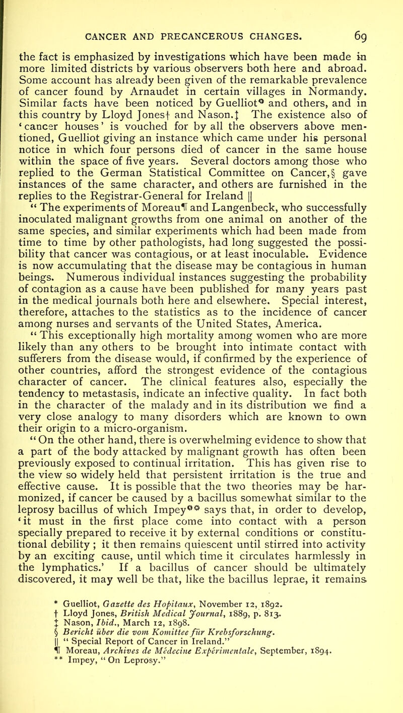 the fact is emphasized by investigations which have been made in more limited districts by various observers both here and abroad. Some account has already been given of the remarkable prevalence of cancer found by Arnaudet in certain villages in Normandy. Similar facts have been noticed by Guelliot0 and others, and in this country by Lloyd Jonesf and Nason.} The existence also of ‘ cancer houses ’ is vouched for by all the observers above men- tioned, Guelliot giving an instance which came under his personal notice in which four persons died of cancer in the same house within the space of five years. Several doctors among those who replied to the German Statistical Committee on Cancer, § gave instances of the same character, and others are furnished in the replies to the Registrar-General for Ireland || “ The experiments of MoreaulT and Langenbeck, who successfully inoculated malignant growths from one animal on another of the same species, and similar experiments which had been made from time to time by other pathologists, had long suggested the possi- bility that cancer was contagious, or at least inoculable. Evidence is now accumulating that the disease may be contagious in human beings. Numerous individual instances suggesting the probability of contagion as a cause have been published for many years past in the medical journals both here and elsewhere. Special interest, therefore, attaches to the statistics as to the incidence of cancer among nurses and servants of the United States, America. “ This exceptionally high mortality among women who are more likely than any others to be brought into intimate contact with sufferers from the disease would, if confirmed by the experience of other countries, afford the strongest evidence of the contagious character of cancer. The clinical features also, especially the tendency to metastasis, indicate an infective quality. In fact both in the character of the malady and in its distribution we find a very close analogy to many disorders which are known to own their origin to a micro-organism. “ On the other hand, there is overwhelming evidence to show that a part of the body attacked by malignant growth has often been previously exposed to continual irritation. This has given rise to the view so widely held that persistent irritation is the true and effective cause. It is possible that the two theories may be har- monized, if cancer be caused by a bacillus somewhat similar to the leprosy bacillus of which Impey°° says that, in order to develop, ‘ it must in the first place come into contact with a person specially prepared to receive it by external conditions or constitu- tional debility ; it then remains quiescent until stirred into activity by an exciting cause, until which time it circulates harmlessly in the lymphatics.’ If a bacillus of cancer should be ultimately discovered, it may well be that, like the bacillus leprae, it remains * Guelliot, Gazette des Hopitaux, November 12, 1892. f Lloyd Jones, British Medical Journal, 1889, p. 813. X Nason, Ibid., March 12, 1898. § Bericht iiber die vom Komittee fur Krebsforschung. || “ Special Report of Cancer in Ireland.” II Moreau, Archives de Medecine Experimental, September, 1894. ** Impey, “ On Leprosy.”