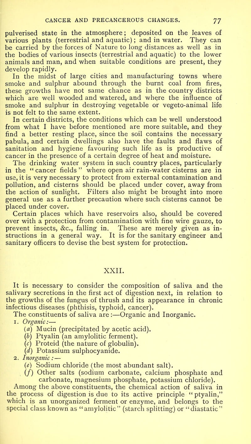 pulverised state in the atmosphere; deposited on the leaves of various plants (terrestrial and aquatic); and in water. They can be carried by the forces of Nature to long distances as well as in the bodies of various insects (terrestrial and aquatic) to the lower animals and man, and when suitable conditions are present, they develop rapidly. In the midst of large cities and manufacturing towns where smoke and sulphur abound through the burnt coal from fires, these growths have not same chance as in the country districts which are well wooded and watered, and where the influence of smoke and sulphur in destroying vegetable or vegeto-animal life is not felt to the same extent. In certain districts, the conditions which can be well understood from what I have before mentioned are more suitable, and they find a better resting place, since the soil contains the necessary pabula, and certain dwellings also have the faults and flaws of sanitation and hygiene favouring such life as is productive of cancer in the presence of a certain degree of heat and moisture. The drinking water system in such country places, particularly in the “ cancer fields ” where open air rain-water cisterns are in use, it is very necessary to protect from external contamination and pollution, and cisterns should be placed under cover, away from the action of sunlight. Filters also might be brought into more general use as a further precaution where such cisterns cannot be placed under cover. Certain places which have reservoirs also, should be covered over with a protection from contamination with fine wire gauze, to prevent insects, &c., falling in. These are merely given as in- structions in a general way. It is for the sanitary engineer and sanitary officers to devise the best system for protection. XXII. It is necessary to consider the composition of saliva and the salivary secretions in the first act of digestion next, in relation to the growths of the fungus of thrush and its appearance in chronic infectious diseases (phthisis, typhoid, cancer). The constituents of saliva are :—Organic and Inorganic. 1. Organic:— (a) Mucin (precipitated by acetic acid). (b) Ptyalin (an amylolitic ferment). (c) Proteid (the nature of globulin). (d) Potassium sulphocyanide. 2. Inorganic:— (e) Sodium chloride (the most abundant salt). (/) Other salts (sodium carbonate, calcium phosphate and carbonate, magnesium phosphate, potassium chloride). Among the above constituents, the chemical action of saliva in the process of digestion is due to its active principle “ptyalin,” which is an unorganized ferment or enzyme, and belongs to the special class known as “amylolitic” (starch splitting) or “diastatic”