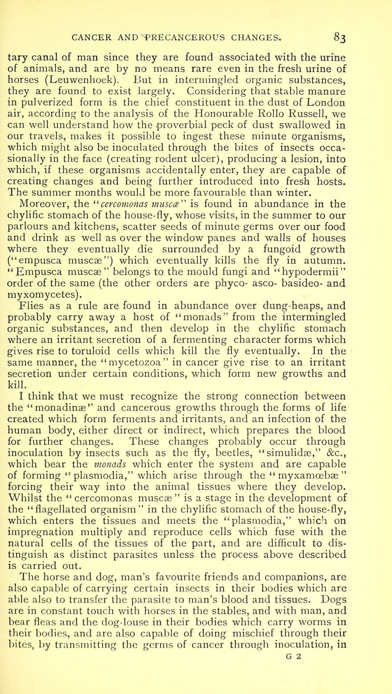 ta?*y canal of man since they are found associated with the urine of animals, and are by no means rare even in the fresh urine of horses (Leuwenhoek). But in intermingled organic substances, they are found to exist largely. Considering that stable manure in pulverized form is the chief constituent in the dust of London air, according to the analysis of the Honourable Rollo Russell, we can well understand how the proverbial peck of dust swallowed in our travels, makes it possible to ingest these minute organisms, which might also be inoculated through the bites of insects occa- sionally in the face (creating rodent ulcer), producing a lesion, into which, if these organisms accidentally enter, they are capable of creating changes and being further introduced into fresh hosts. The summer months would be more favourable than winter. Moreover, the “ cevcomonas muscce” is found in abundance in the chylific stomach of the house-fly, whose visits, in the summer to our parlours and kitchens, scatter seeds of minute germs over our food and drink as well as over the window panes and walls of houses where they eventually die surrounded by a fungoid growth (“empusca muscae”) which eventually kills the fly in autumn. “Empusca muscae ” belongs to the mould fungi and “hypodermii” order of the same (the other orders are phyco- asco- basideo- and myxomycetes). Flies as a rule are found in abundance over dung-heaps, and probably carry away a host of “monads” from the intermingled organic substances, and then develop in the chylific stomach where an irritant secretion of a fermenting character forms which gives rise to toruloid cells which kill the fly eventually. In the same manner, the “myc^tozoa” in cancer give rise to an irritant secretion under certain conditions, which form new growths and kill. I think that we must recognize the strong connection between the “monadinae” and cancerous growths through the forms of life created which form ferments and irritants, and an infection of the human body, either direct or indirect, which prepares the blood for further changes. These changes probably occur through inoculation by insects such as the fly, beetles, “simulidae,” &c., which bear the monads which enter the system and are capable of forming “ plasmodia,” which arise through the “ myxamoebae ” forcing their way into the animal tissues where they develop. Whilst the “cercomonas muscae” is a stage in the development of the “flagellated organism” in the chylific stomach of the house-fly, which enters the tissues and meets the “plasmodia,” which on impregnation multiply and reproduce cells which fuse with the natural cells of the tissues of the part, and are difficult to dis- tinguish as distinct parasites unless the process above described is carried out. The horse and dog, man’s favourite friends and companions, are also capable of carrying certain insects in their bodies which are able also to transfer the parasite to man’s blood and tissues. Dogs are in constant touch with horses in the stables, and with man, and bear fleas and the dog-louse in their bodies which carry worms in their bodies, and are also capable of doing mischief through their bites, by transmitting the germs of cancer through inoculation, in G 2