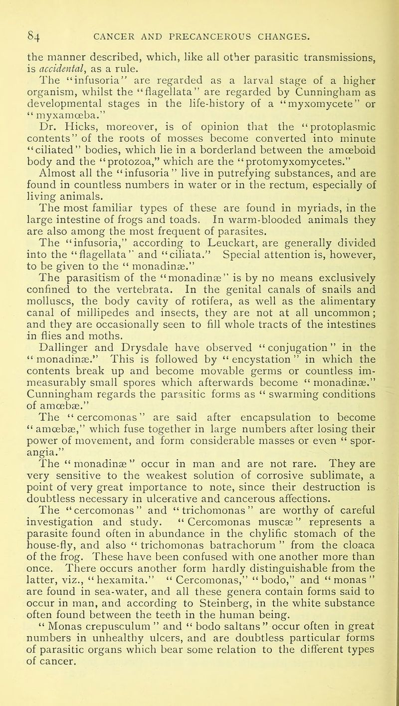 the manner described, which, like all other parasitic transmissions, is accidental, as a rule. The “infusoria” are regarded as a larval stage of a higher organism, whilst the “flagellata” are regarded by Cunningham as developmental stages in the life-history of a “myxomycete” or “ myxamoeba.” Dr. Hicks, moreover, is of opinion that the “protoplasmic contents” of the roots of mosses become converted into minute “ciliated” bodies, which lie in a borderland between the amoeboid body and the “protozoa,” which are the “protomyxomycetes.” Almost all the “infusoria” live in putrefying substances, and are found in countless numbers in water or in the rectum, especially of living animals. The most familiar types of these are found in myriads, in the large intestine of frogs and toads. In warm-blooded animals they are also among the most frequent of parasites. The “infusoria,” according to Leuckart, are generally divided into the “flagellata” and “ciliata.” Special attention is, however, to be given to the “ monadinae.” The parasitism of the “monadinae” is by no means exclusively confined to the vertebrata. In the genital canals of snails and molluscs, the body cavity of rotifera, as well as the alimentary canal of millipedes and insects, they are not at all uncommon; and they are occasionally seen to fill whole tracts of the intestines in flies and moths. Dallinger and Drysdale have observed “ conjugation ” in the “ monadinae.” This is followed by “ encystation ” in which the contents break up and become movable germs or countless im- measurably small spores which afterwards become “ monadinae.” Cunningham regards the parasitic forms as “ swarming conditions of amoebae.” The “cercomonas” are said after encapsulation to become “ amoebae,” which fuse together in large numbers after losing their power of movement, and form considerable masses or even “ spor- angia.” The “ monadinae ” occur in man and are not rare. They are very sensitive to the weakest solution of corrosive sublimate, a point of very great importance to note, since their destruction is doubtless necessary in ulcerative and cancerous affections. The “cercomonas” and “trichomonas” are worthy of careful investigation and study. “Cercomonas muscae ” represents a parasite found often in abundance in the chylific stomach of the house-fly, and also “ trichomonas batrachorum ” from the cloaca of the frog. These have been confused with one another more than once. There occurs another form hardly distinguishable from the latter, viz., “hexamita.” “Cercomonas,” “ bodo,” and “ monas ” are found in sea-water, and all these genera contain forms said to occur in man, and according to Steinberg, in the white substance often found between the teeth in the human being. “ Monas crepusculum ” and “ bodo saltans ” occur often in great numbers in unhealthy ulcers, and are doubtless particular forms of parasitic organs which bear some relation to the different types of cancer.