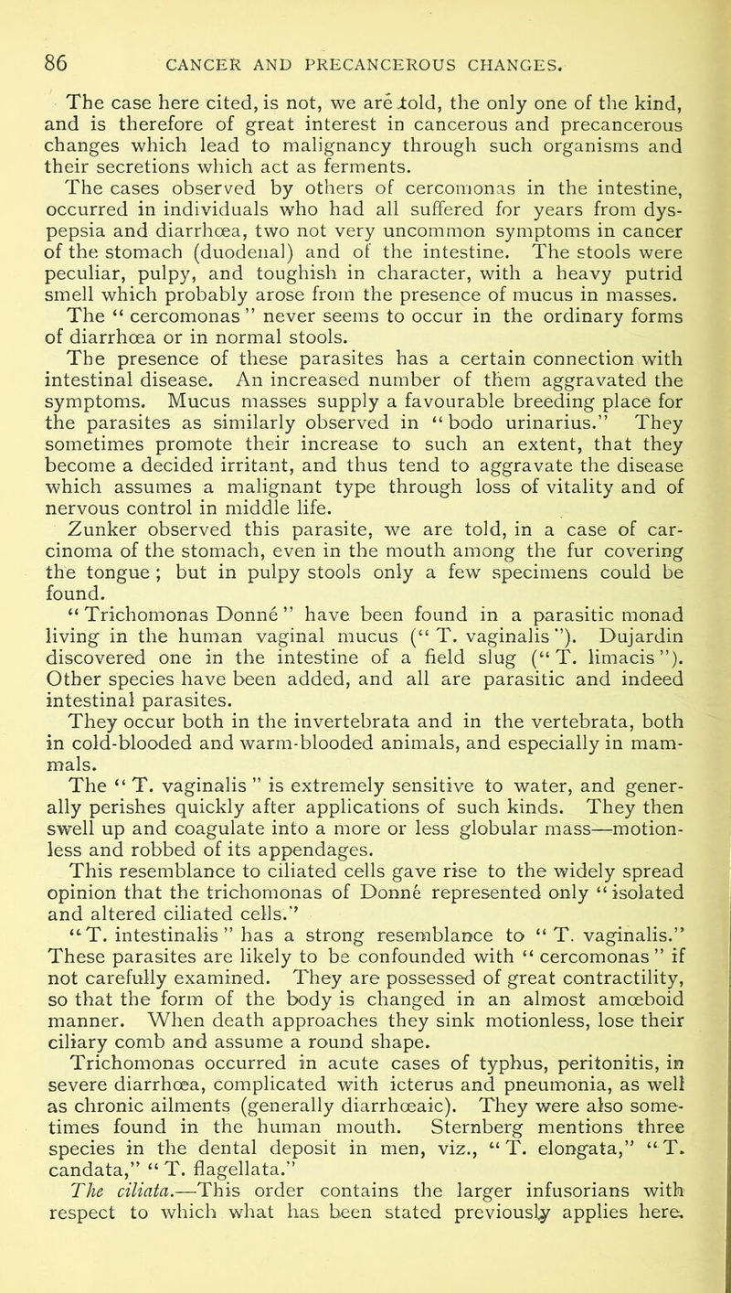 The case here cited, is not, we areiold, the only one of the kind, and is therefore of great interest in cancerous and precancerous changes which lead to malignancy through such organisms and their secretions which act as ferments. The cases observed by others of cercomonas in the intestine, occurred in individuals who had all suffered for years from dys- pepsia and diarrhoea, two not very uncommon symptoms in cancer of the stomach (duodenal) and of the intestine. The stools were peculiar, pulpy, and toughish in character, with a heavy putrid smell which probably arose from the presence of mucus in masses. The “ cercomonas” never seems to occur in the ordinary forms of diarrhoea or in normal stools. The presence of these parasites has a certain connection with intestinal disease. An increased number of them aggravated the symptoms. Mucus masses supply a favourable breeding place for the parasites as similarly observed in “ bodo urinarius.” They sometimes promote their increase to such an extent, that they become a decided irritant, and thus tend to aggravate the disease which assumes a malignant type through loss of vitality and of nervous control in middle life. Zunker observed this parasite, we are told, in a case of car- cinoma of the stomach, even in the mouth among the fur covering the tongue ; but in pulpy stools only a few specimens could be found. “ Trichomonas Donne ” have been found in a parasitic monad living in the human vaginal mucus (“ T. vaginalis ”). Dujardin discovered one in the intestine of a field slug (“ T. limacis”). Other species have been added, and all are parasitic and indeed intestinal parasites. They occur both in the invertebrata and in the vertebrata, both in cold-blooded and warm-blooded animals, and especially in mam- mals. The “ T. vaginalis ” is extremely sensitive to water, and gener- ally perishes quickly after applications of such kinds. They then swell up and coagulate into a more or less globular mass—motion- less and robbed of its appendages. This resemblance to ciliated cells gave rise to the widely spread opinion that the trichomonas of Donne represented only “isolated and altered ciliated cells.” “T. intestinalis ” has a strong resemblance to “ T. vaginalis.” These parasites are likely to be confounded with “ cercomonas ” if not carefully examined. They are possessed of great contractility, so that the form of the body is changed in an almost amoeboid manner. When death approaches they sink motionless, lose their ciliary comb and assume a round shape. Trichomonas occurred in acute cases of typhus, peritonitis, in severe diarrhoea, complicated with icterus and pneumonia, as well as chronic ailments (generally diarrhceaic). They were also some- times found in the human mouth. Sternberg mentions three species in the dental deposit in men, viz., “ T. elongata,” “ T. candata,” “ T. flagellata.” The ciliata.—This order contains the larger infusorians with respect to which what has been stated previously applies here.