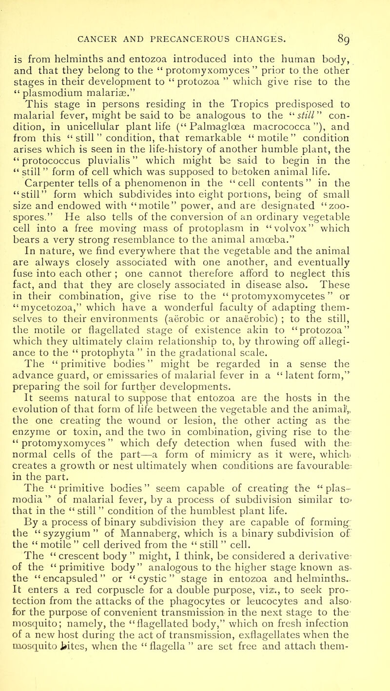 is from helminths and entozoa introduced into the human body, and that they belong to the “ protomyxomyces ” prior to the other stages in their development to “protozoa ” which give rise to the “ plasmodium malarias.” This stage in persons residing in the Tropics predisposed to malarial fever, might be said to be analogous to the “ still ” con- dition, in unicellular plant life (“ Palmagloea macrococca ”), and from this “ still ” condition, that remarkable “motile” condition arises which is seen in the life-history of another humble plant, the “protococcus pluvialis ” which might be said to begin in the “ still ” form of cell which was supposed to betoken animal life. Carpenter tells of a phenomenon in the “cell contents” in the “still” form which subdivides into eight portions, being of small size and endowed with “motile” power, and are designated “zoo- spores.” He also tells of the conversion of an ordinary vegetable cell into a free moving mass of protoplasm in “volvox” which bears a very strong resemblance to the animal amoeba.” In nature, we find everywhere that the vegetable and the animal are always closely associated with one another, and eventually fuse into each other ; one cannot therefore afford to neglect this fact, and that they are closely associated in disease also. These in their combination, give rise to the “ protomyxomycetes ” or “mycetozoa,” which have a wonderful faculty of adapting them- selves to their environments (aerobic or anaerobic) ; to the still, the motile or flagellated stage of existence akin to “protozoa” which they ultimately claim relationship to, by throwing off allegi- ance to the “ protophyta ” in the gradational scale. The “primitive bodies” might be regarded in a sense the advance guard, or emissaries of malarial fever in a “ latent form,”' preparing the soil for further developments. It seems natural to suppose that entozoa are the hosts in the. evolution of that form of life between the vegetable and the animalf the one creating the wound or lesion, the other acting as the enzyme or toxin, and the two in combination, giving rise to the- “protomyxomyces” which defy detection when fused with the: normal cells of the part—a form of mimicry as it were, which? creates a growth or nest ultimately when conditions are favourable: in the part. The “primitive bodies” seem capable of creating the “ plas- modia of malarial fever,, by a process of subdivision similar tor> that in the “ still ” condition of the humblest plant life. By a process of binary subdivision they are capable of forming: the “ syzygium ” of Mannaberg, which is a binary subdivision of: the “ motile ” cell derived from the “ still ” cell. The “ crescent body ” might, I think, be considered a derivative- of the “primitive body” analogous to the higher stage known as- the “ encapsuled ” or “cystic” stage in entozoa and helminths.. It enters a red corpuscle for a double purpose, viz;, to seek pro- tection from the attacks of the phagocytes or leucocytes and also' for the purpose of convenient transmission in the next stage to the- mosquito; namely, the “flagellated body,” which on fresh infection of a new host during the act of transmission, exflagellates when the mosquito Jaites, when the “ flagella ” are set free and attach them-