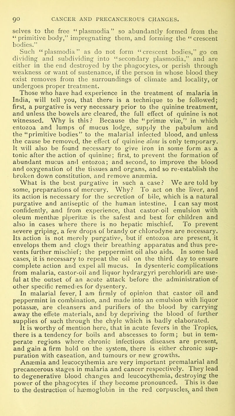 selves to the free “ plasmodia ” so abundantly formed from the “primitive body,” impregnating them, and forming the “crescent bodies.” Such “plasmodia” as do not form “crescent bodies,” go on dividing and subdividing into “secondary plasmodia,” and are either in the end destroyed by the phagocytes, or perish through weakness or want of sustenance, if the person in whose blood they exist removes from the surroundings of climate and locality, or undergoes proper treatment. Those who have had experience in the treatment of malaria in India, will tell you, that there is a technique to be followed; first, a purgative is very necessary prior to the quinine treatment, and unless the bowels are cleared, the full effect of quinine is not witnessed. Why is this? Because the “ primse vise,” in which entozoa and lumps of mucus lodge, supply the pabulum and the “primitive bodies” to the malarial infected blood, and unless the cause be removed, the effect of quinine alone is only temporary. It will also be found necessary to give iron in some form as a tonic after the action of quinine; first, to prevent the formation of abundant mucus and entozoa; and second, to improve the blood and oxygenation of the tissues and organs, and so re-establish the broken down constitution, and remove anaemia. What is the best purgative in such a case? We are told by some, preparations of mercury. Why? To act on the liver, and its action is necessary for the secretion of bile, which is a natural purgative and antiseptic of the human intestine. I can say most confidently, and from experience, that castor-oil emulsion with oleum menthae piperitae is the safest and best for children and also in cases where there is no hepatic mischief. To prevent severe griping, a few drops of brandy or chlorodyne are necessary. Its action is not merely purgative, but if entozoa are present, it envelops them and clogs their breathing apparatus and thus pre- vents further mischief; the peppermint oil also aids. In some bad cases, it is necessary to repeat the oil on the third day to ensure complete action and expel all mucus. In dysenteric complications from malaria, castor-oil and liquor hydrargyri perchloridi are use- ful at the outset of an acute attack before the administration of other specific remedies for dysentery. In malarial fever, I am firmly of opinion that castor oil and peppermint in combination, and made into an emulsion with liquor potassae, are cleansers and purifiers of the blood by carrying away the effete materials, and by depriving the blood of further supplies of such through the chyle which is badly elaborated. It is worthy of mention here, that in acute fevers in the Tropics, there is a tendency for boils and abscesses to form; but in tem- perate regions where chronic infectious diseases are present, and gain a firm hold on the system, there is either chronic sup- puration with caseation, and tumours or new growths. Anaemia and leucocythemia are very important premalarial and precancerous stages in malaria and cancer respectively. They lead to degenerative blood changes and leucocythemia, destroying the power of the phagocytes if they become pronounced. This is due to the destruction of haemoglobin in the red corpuscles, and then