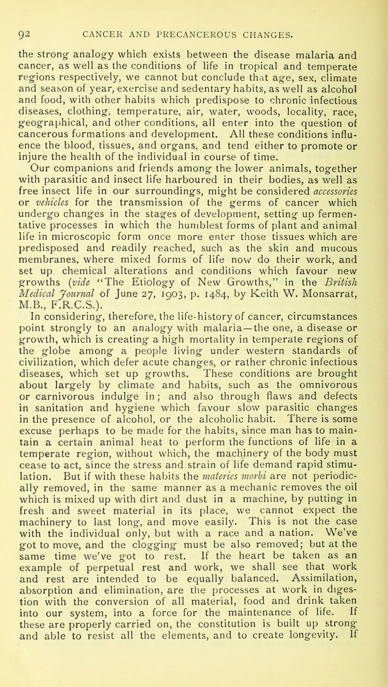 the strong- analogy which exists between the disease malaria and cancer, as well as the conditions of life in tropical and temperate regions respectively, we cannot but conclude that age, sex, climate and season of year, exercise and sedentary habits, as well as alcohol and food, with other habits which predispose to chronic infectious diseases, clothing, temperature, air, water, woods, locality, race, geographical, and other conditions, all enter into the question of cancerous formations and development. All these conditions influ- ence the blood, tissues, and organs, and tend either to promote or injure the health of the individual in course of time. Our companions and friends among the lower animals, together with parasitic and insect life harboured in their bodies, as well as free insect life in our surroundings, might be considered accessories or vehicles for the transmission of the germs of cancer which undergo changes in the stages of development, setting up fermen- tative processes in which the humblest forms of plant and animal life in microscopic form once more enter those tissues which are predisposed and readily reached, such as the skin and mucous membranes, where mixed forms of life now do their work, and set up chemical alterations and conditions which favour new growths (vide “The Etiology of New Growths,” in the British Medical Journal of June 27, 1903, p. 1484, by Keith W. Monsarrat, M.B., F.R.C.S.). In considering, therefore, the life-history of cancer, circumstances point strongly to an analogy with malaria—the one, a disease or growth, which is creating a high mortality in temperate regions of the globe among a people living under western standards of civilization, which defer acute changes, or rather chronic infectious diseases, which set up growths. These conditions are brought about largely by climate and habits, such as the omnivorous or carnivorous indulge in; and also through flaws and defects in sanitation and hygiene which favour slow parasitic changes in the presence of alcohol, or the alcoholic habit. There is some excuse perhaps to be made for the habits, since man has to main- tain a certain animal heat to perform the functions of life in a temperate region, without which, the machinery of the body must cease to act, since the stress and strain of life demand rapid stimu- lation. But if with these habits the materies morhi are not periodic- ally removed, in the same manner as a mechanic removes the oil which is mixed up with dirt and dust in a machine, by putting in fresh and sweet material in its place, we cannot expect the machinery to last long, and move easily. This is not the case with the individual only, but with a race and a nation. We’ve got to move, and the clogging must be also removed; but at the same time we’ve got to rest. If the heart be taken as an example of perpetual rest and work, we shall see that work and rest are intended to be equally balanced. Assimilation, absorption and elimination, are the processes at work in diges- tion with the conversion of all material, food and drink taken into our system, into a force for the maintenance of life. If these are properly carried on, the constitution is built up strong and able to resist all the elements, and to create longevity. If