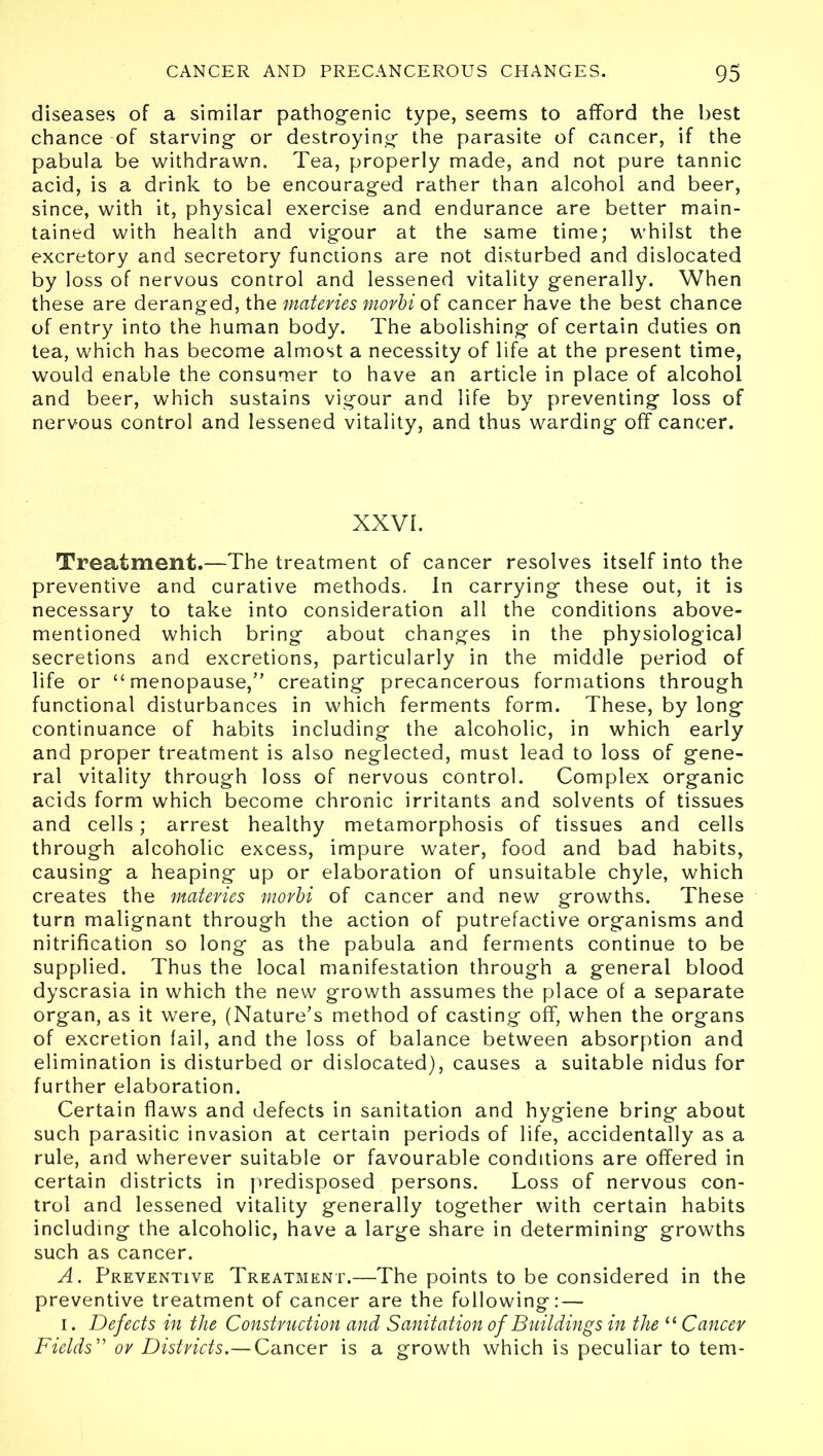 diseases of a similar pathogenic type, seems to afford the best chance of starving or destroying the parasite of cancer, if the pabula be withdrawn. Tea, properly made, and not pure tannic acid, is a drink to be encouraged rather than alcohol and beer, since, with it, physical exercise and endurance are better main- tained with health and vigour at the same time; whilst the excretory and secretory functions are not disturbed and dislocated by loss of nervous control and lessened vitality generally. When these are deranged, the materies morbi of cancer have the best chance of entry into the human body. The abolishing of certain duties on tea, which has become almost a necessity of life at the present time, would enable the consumer to have an article in place of alcohol and beer, which sustains vigour and life by preventing loss of nervous control and lessened vitality, and thus warding off cancer. XXVI. Treatment.—The treatment of cancer resolves itself into the preventive and curative methods. In carrying these out, it is necessary to take into consideration all the conditions above- mentioned which bring about changes in the physiological secretions and excretions, particularly in the middle period of life or “ menopause,” creating precancerous formations through functional disturbances in which ferments form. These, by long continuance of habits including the alcoholic, in which early and proper treatment is also neglected, must lead to loss of gene- ral vitality through loss of nervous control. Complex organic acids form which become chronic irritants and solvents of tissues and cells; arrest healthy metamorphosis of tissues and cells through alcoholic excess, impure water, food and bad habits, causing a heaping up or elaboration of unsuitable chyle, which creates the materies morbi of cancer and new growths. These turn malignant through the action of putrefactive organisms and nitrification so long as the pabula and ferments continue to be supplied. Thus the local manifestation through a general blood dyscrasia in which the new growth assumes the place of a separate organ, as it were, (Nature’s method of casting off, when the organs of excretion fail, and the loss of balance between absorption and elimination is disturbed or dislocated), causes a suitable nidus for further elaboration. Certain flaws and defects in sanitation and hygiene bring about such parasitic invasion at certain periods of life, accidentally as a rule, and wherever suitable or favourable conditions are offered in certain districts in predisposed persons. Loss of nervous con- trol and lessened vitality generally together with certain habits including the alcoholic, have a large share in determining growths such as cancer. A. Preventive Treatment.—The points to be considered in the preventive treatment of cancer are the following: — i. Defects in the Construction and Sanitation of Buildings in the “ Cancer Fields” or Districts.—Cancer is a growth which is peculiar to tern-