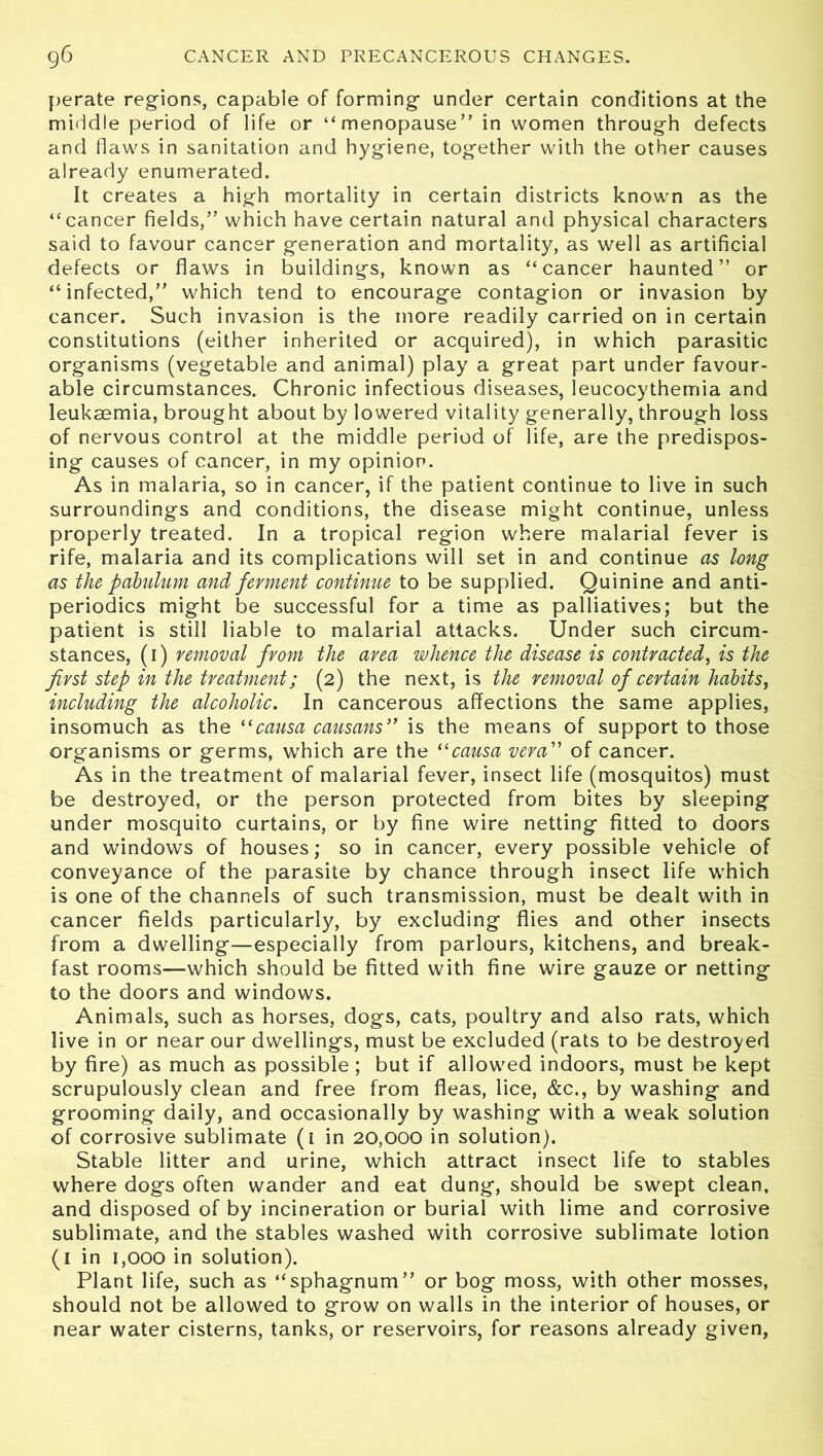 perate regions, capable of forming under certain conditions at the middle period of life or “menopause” in women through defects and flaws in sanitation and hygiene, together with the other causes already enumerated. It creates a high mortality in certain districts known as the “cancer fields,” which have certain natural and physical characters said to favour cancer generation and mortality, as well as artificial defects or flaws in buildings, known as “cancer haunted” or “infected,” which tend to encourage contagion or invasion by cancer. Such invasion is the more readily carried on in certain constitutions (either inherited or acquired), in which parasitic organisms (vegetable and animal) play a great part under favour- able circumstances. Chronic infectious diseases, leucocythemia and leukaemia, brought about by lowered vitality generally, through loss of nervous control at the middle period of life, are the predispos- ing causes of cancer, in my opinion. As in malaria, so in cancer, if the patient continue to live in such surroundings and conditions, the disease might continue, unless properly treated. In a tropical region where malarial fever is rife, malaria and its complications will set in and continue as long as the pabulum and ferment continue to be supplied. Quinine and anti- periodics might be successful for a time as palliatives; but the patient is still liable to malarial attacks. Under such circum- stances, (i) removal from the area whence the disease is contracted, is the first step in the treatment; (2) the next, is the removal of certain habits, including the alcoholic. In cancerous affections the same applies, insomuch as the “causa causans” is the means of support to those organisms or germs, which are the ilcausa vera” of cancer. As in the treatment of malarial fever, insect life (mosquitos) must be destroyed, or the person protected from bites by sleeping under mosquito curtains, or by fine wire netting fitted to doors and windows of houses; so in cancer, every possible vehicle of conveyance of the parasite by chance through insect life which is one of the channels of such transmission, must be dealt with in cancer fields particularly, by excluding flies and other insects from a dwelling—especially from parlours, kitchens, and break- fast rooms—which should be fitted with fine wire gauze or netting to the doors and windows. Animals, such as horses, dogs, cats, poultry and also rats, which live in or near our dwellings, must be excluded (rats to be destroyed by fire) as much as possible ; but if allowed indoors, must be kept scrupulously clean and free from fleas, lice, &c., by washing and grooming daily, and occasionally by washing with a weak solution of corrosive sublimate (1 in 20,000 in solution). Stable litter and urine, which attract insect life to stables where dogs often wander and eat dung, should be swept clean, and disposed of by incineration or burial with lime and corrosive sublimate, and the stables washed with corrosive sublimate lotion (1 in 1,000 in solution). Plant life, such as “sphagnum” or bog moss, with other mosses, should not be allowed to grow on walls in the interior of houses, or near water cisterns, tanks, or reservoirs, for reasons already given,