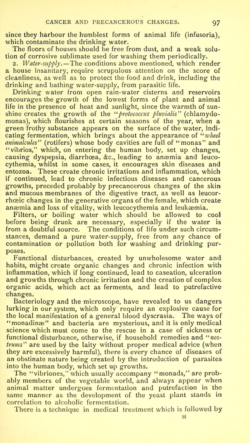 since they harbour the humblest forms of animal life (infusoria), which contaminate the drinking water. The floors of houses should be free from dust, and a weak solu- tion of corrosive sublimate used for washing them periodically. 2. Watev-supply.—The conditions above mentioned, which render a house insanitary, require scrupulous attention on the score of cleanliness, as well as to protect the food and drink, including the drinking and bathing water-supply, from parasitic life. Drinking water from open rain-water cisterns and reservoirs encourages the growth of the lowest forms of plant and animal life in the presence of heat and sunlight, since the warmth of sun- shine creates the growth of the “pvotococcus pluvialis” (chlamydo- monas), which flourishes at certain seasons of the year, when a green frothy substance appears on the surface of the water, indi- cating fermentation, which brings about the appearance of “wheel animalcules” (rotifers) whose body cavities are full of “monas” and “vibrios,” which, on entering the human body, set up changes, causing dyspepsia, diarrhoea, &c., leading to anaemia and leuco- cythemia, whilst in some cases, it encourages skin diseases and entozoa. These create chronic irritations and inflammation, which if continued, lead to chronic infectious diseases and cancerous growths, preceded probably by precancerous changes of the skin and mucous membranes of the digestive tract, as well as leucor- rhoeic changes in the generative organs of the female, which create anaemia and loss of vitality, with leucocythemia and leukaemia. Filters, or boiling water which should be allowed to cool before being drunk are necessary, especially if the water is from a doubtful source. The conditions of life under such circum- stances, demand a pure water-supply, free from any chance off contamination or pollution both for washing and drinking pur- poses. Functional disturbances, created by unwholesome water and habits, might create organic changes and chronic infection with inflammation, which if long continued, lead to caseation, ulceration and growths through chronic irritation and the creation of complex organic acids, which act as ferments, and lead to putrefactive changes. Bacteriology and the microscope, have revealed to us dangers lurking in our system, which only require an explosive cause for the local manifestation of a general blood dyscrasia. The ways of “monadinse” and bacteria are mysterious, and it is only medical science which must come to the rescue in a case of sickness or functional disturbance, otherwise, if household remedies and “nos- tvums” are used by the laity without proper medical advice (when they are excessively harmful), there is every chance of diseases of an obstinate nature being created by the introduction of parasites into the human body, which set up growths. The “vibriones,” which usually accompany “monads/ are prob- ably members of the vegetable world, and always appear when animal matter undergoes fermentation and putrefaction in the same manner as the development of the yeast plant stands in correlation to alcoholic fermentation. There is a technique in medical treatment which is followed by H