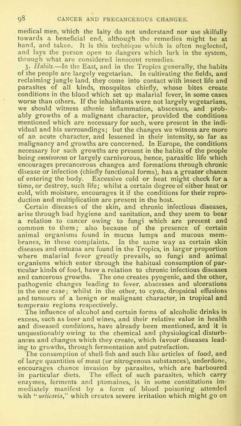 medical men, which the laity do not understand nor use skilfully towards a beneficial end, although the remedies might be at hand, and taken. It is this technique which is often neglected, and lays the person open to dangers which lurk in the system, through what are considered innocent remedies. 3. Habits.—In the East, and in the Tropics generally, the habits of the people are largely vegetarian. In cultivating the fields, and reclaiming jungle land, they come into contact with insect life and parasites of all kinds, mosquitos chiefly, whose bites create conditions in the blood which set up malarial fever, in some cases worse than others. If the inhabitants were not largely vegetarians, we should witness sthenic inflammation, abscesses, and prob- ably growths of a malignant character, provided the conditions mentioned which are necessary for such, were present in the indi- vidual and his surroundings; but the changes we witness are more of an acute character, and lessened in their intensity, so far as malignancy and growths are concerned. In Europe, the conditions necessary for such growths are present in the habits of the people being omnivorous or largely carnivorous, hence, parasitic life which encourages precancerous changes and formations through chronic disease or infection (chiefly functional forms), has a greater chance of entering the body. Excessive cold or heat might check for a time, or destroy, such life; whilst a certain degree of either heat or cold, with moisture, encourages it if the conditions for their repro- duction and multiplication are present in the host. Certain diseases of the skin, and chronic infectious diseases, arise through bad hygiene and sanitation, and they seem to bear a relation to cancer owing to fungi which are present and common to them; also because of the presence of certain animal organisms found in mucus lumps and mucous mem- branes, in these complaints. In the same way as certain skin diseases and entozoa are found In the Tropics, in larger proportion where malarial fever greatly prevails, so fungi and animal organisms which enter through the habitual consumption of par- ticular kinds of food, have a relation to chronic infectious diseases and cancerous growths. The one creates pyogenic, and the other, pathogenic changes leading to fever, abscesses and ulcerations in the one case; whilst in the other, to cysts, dropsical effusions and tumours of a benign or malignant character, in tropical and temperate regions respectively. The influence of alcohol and certain forms of alcoholic drinks in excess, such as beer and wines, and their relative value in health and diseased conditions, have already been mentioned, and it is unquestionably owing to the chemical and physiological disturb- ances and changes which they create, which favour diseases lead- ing to growths, through fermentation and putrefaction. The consumption of shell-fish and such like articles of food, and of large quantities of meat (or nitrogenous substances), underdone, encourages chance invasion by parasites, which are harboured in particular diets. The effect of such parasites, which carry enzymes, ferments and ptomaines, is in some constitutions im- mediately manifest by a form of blood poisoning attended with “ iirticaria, which creates severe irritation which might go on