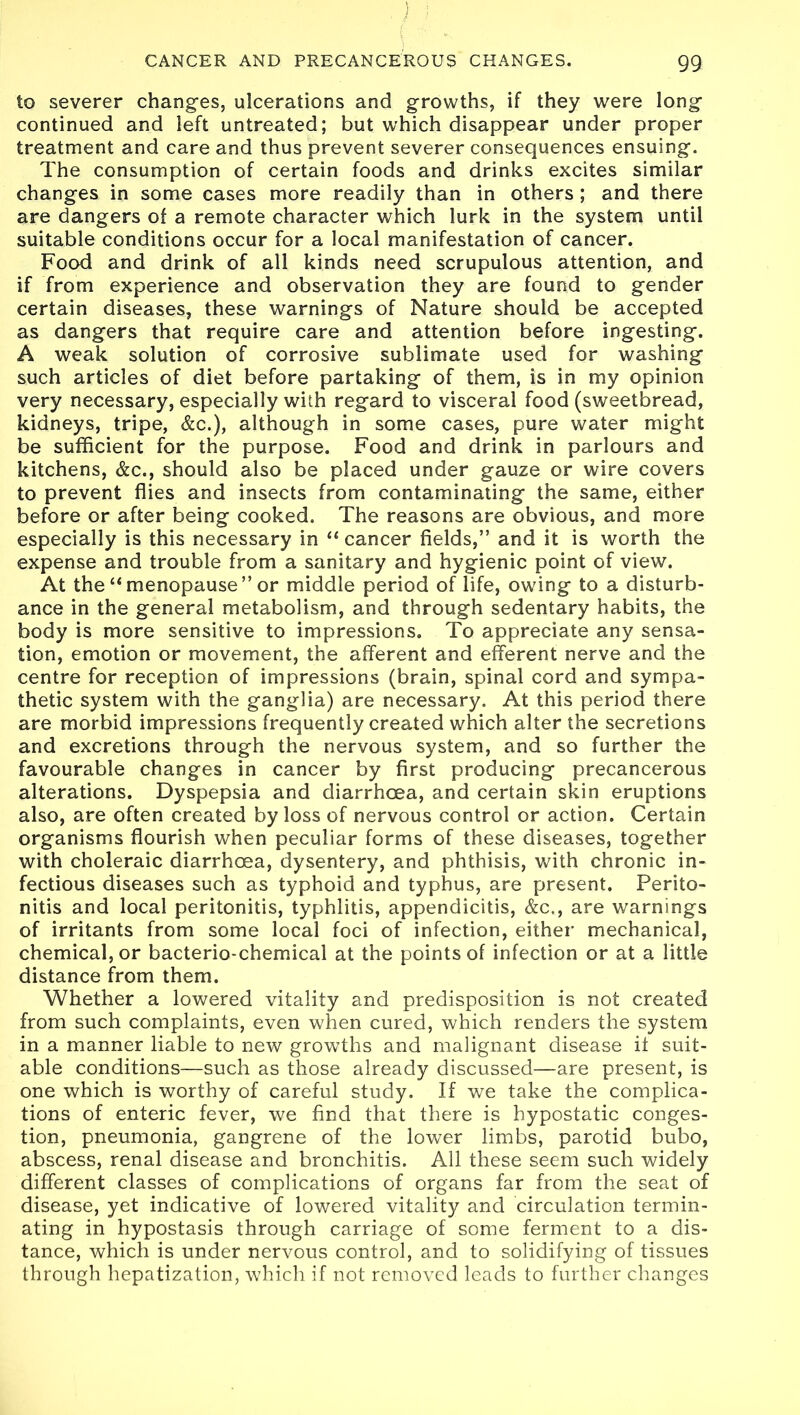 to severer changes, ulcerations and growths, if they were long continued and left untreated; but which disappear under proper treatment and care and thus prevent severer consequences ensuing. The consumption of certain foods and drinks excites similar changes in some cases more readily than in others ; and there are dangers of a remote character which lurk in the system until suitable conditions occur for a local manifestation of cancer. Food and drink of all kinds need scrupulous attention, and if from experience and observation they are found to gender certain diseases, these warnings of Nature should be accepted as dangers that require care and attention before ingesting. A weak solution of corrosive sublimate used for washing such articles of diet before partaking of them, is in my opinion very necessary, especially with regard to visceral food (sweetbread, kidneys, tripe, &c.), although in some cases, pure water might be sufficient for the purpose. Food and drink in parlours and kitchens, &c., should also be placed under gauze or wire covers to prevent flies and insects from contaminating the same, either before or after being cooked. The reasons are obvious, and more especially is this necessary in “ cancer fields,” and it is worth the expense and trouble from a sanitary and hygienic point of view. At the “ menopause” or middle period of life, owing to a disturb- ance in the general metabolism, and through sedentary habits, the body is more sensitive to impressions. To appreciate any sensa- tion, emotion or movement, the afferent and efferent nerve and the centre for reception of impressions (brain, spinal cord and sympa- thetic system with the ganglia) are necessary. At this period there are morbid impressions frequently created which alter the secretions and excretions through the nervous system, and so further the favourable changes in cancer by first producing precancerous alterations. Dyspepsia and diarrhoea, and certain skin eruptions also, are often created by loss of nervous control or action. Certain organisms flourish when peculiar forms of these diseases, together with choleraic diarrhoea, dysentery, and phthisis, with chronic in- fectious diseases such as typhoid and typhus, are present. Perito- nitis and local peritonitis, typhlitis, appendicitis, &c., are warnings of irritants from some local foci of infection, either mechanical, chemical, or bacterio-chemical at the points of infection or at a little distance from them. Whether a lowered vitality and predisposition is not created from such complaints, even when cured, which renders the system in a manner liable to new growths and malignant disease it suit- able conditions—such as those already discussed—are present, is one which is worthy of careful study. If we take the complica- tions of enteric fever, we find that there is hypostatic conges- tion, pneumonia, gangrene of the lower limbs, parotid bubo, abscess, renal disease and bronchitis. All these seem such widely different classes of complications of organs far from the seat of disease, yet indicative of lowered vitality and circulation termin- ating in hypostasis through carriage of some ferment to a dis- tance, which is under nervous control, and to solidifying of tissues through hepatization, which if not removed leads to further changes