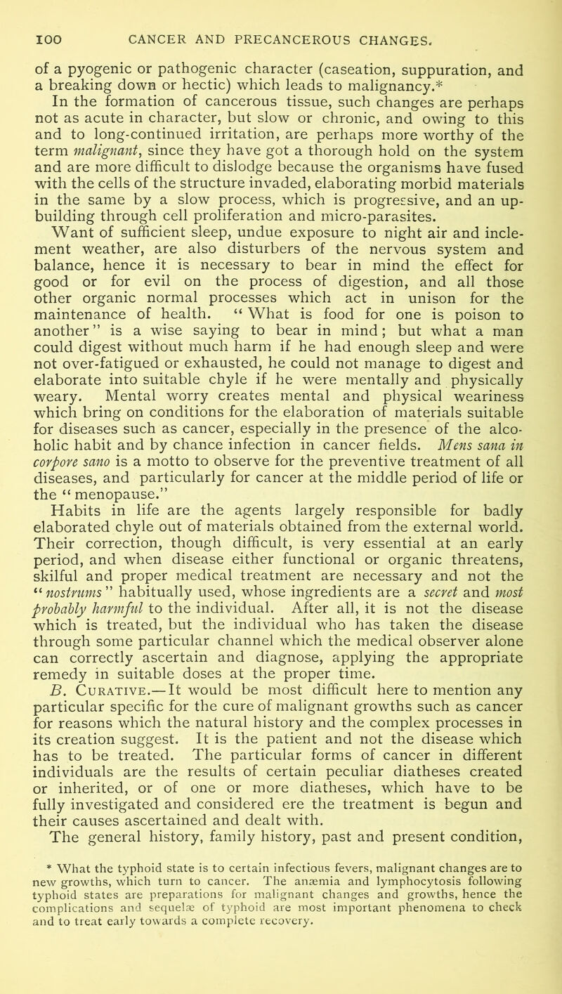 of a pyogenic or pathogenic character (caseation, suppuration, and a breaking down or hectic) which leads to malignancy.* In the formation of cancerous tissue, such changes are perhaps not as acute in character, but slow or chronic, and owing to this and to long-continued irritation, are perhaps more worthy of the term malignant, since they have got a thorough hold on the system and are more difficult to dislodge because the organisms have fused with the cells of the structure invaded, elaborating morbid materials in the same by a slow process, which is progressive, and an up- building through cell proliferation and micro-parasites. Want of sufficient sleep, undue exposure to night air and incle- ment weather, are also disturbers of the nervous system and balance, hence it is necessary to bear in mind the effect for good or for evil on the process of digestion, and all those other organic normal processes which act in unison for the maintenance of health. “ What is food for one is poison to another” is a wise saying to bear in mind; but what a man could digest without much harm if he had enough sleep and were not over-fatigued or exhausted, he could not manage to digest and elaborate into suitable chyle if he were mentally and physically weary. Mental worry creates mental and physical weariness which bring on conditions for the elaboration of materials suitable for diseases such as cancer, especially in the presence of the alco- holic habit and by chance infection in cancer fields. Mens sana in corpore sano is a motto to observe for the preventive treatment of all diseases, and particularly for cancer at the middle period of life or the “ menopause.” Habits in life are the agents largely responsible for badly elaborated chyle out of materials obtained from the external world. Their correction, though difficult, is very essential at an early period, and when disease either functional or organic threatens, skilful and proper medical treatment are necessary and not the “ nostrums ” habitually used, whose ingredients are a secret and most probably harmful to the individual. After all, it is not the disease which is treated, but the individual who has taken the disease through some particular channel which the medical observer alone can correctly ascertain and diagnose, applying the appropriate remedy in suitable doses at the proper time. B. Curative.— It would be most difficult here to mention any particular specific for the cure of malignant growths such as cancer for reasons which the natural history and the complex processes in its creation suggest. It is the patient and not the disease which has to be treated. The particular forms of cancer in different individuals are the results of certain peculiar diatheses created or inherited, or of one or more diatheses, which have to be fully investigated and considered ere the treatment is begun and their causes ascertained and dealt with. The general history, family history, past and present condition, * What the typhoid state is to certain infectious fevers, malignant changes are to new growths, which turn to cancer. The anaemia and lymphocytosis following typhoid states are preparations for malignant changes and growths, hence the complications and sequelae of typhoid are most important phenomena to check and to treat early towards a complete recovery.