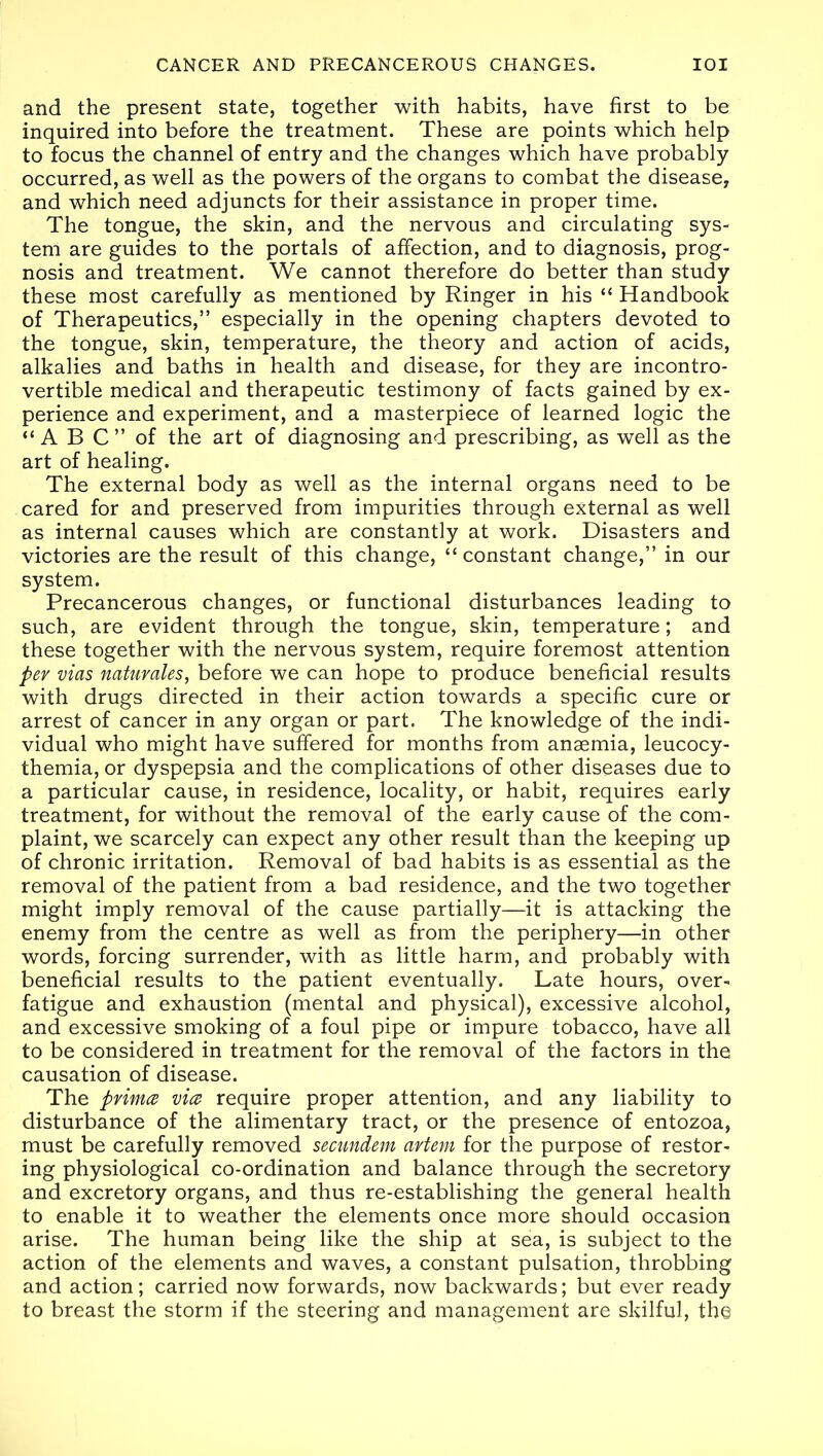 and the present state, together with habits, have first to be inquired into before the treatment. These are points which help to focus the channel of entry and the changes which have probably occurred, as well as the powers of the organs to combat the disease, and which need adjuncts for their assistance in proper time. The tongue, the skin, and the nervous and circulating sys- tem are guides to the portals of affection, and to diagnosis, prog- nosis and treatment. We cannot therefore do better than study these most carefully as mentioned by Ringer in his “ Handbook of Therapeutics,” especially in the opening chapters devoted to the tongue, skin, temperature, the theory and action of acids, alkalies and baths in health and disease, for they are incontro- vertible medical and therapeutic testimony of facts gained by ex- perience and experiment, and a masterpiece of learned logic the “A B C” of the art of diagnosing and prescribing, as well as the art of healing. The external body as well as the internal organs need to be cared for and preserved from impurities through external as well as internal causes which are constantly at work. Disasters and victories are the result of this change, “ constant change,” in our system. Precancerous changes, or functional disturbances leading to such, are evident through the tongue, skin, temperature; and these together with the nervous system, require foremost attention per vias natuvales, before we can hope to produce beneficial results with drugs directed in their action towards a specific cure or arrest of cancer in any organ or part. The knowledge of the indi- vidual who might have suffered for months from anaemia, leucocy- themia, or dyspepsia and the complications of other diseases due to a particular cause, in residence, locality, or habit, requires early treatment, for without the removal of the early cause of the com- plaint, we scarcely can expect any other result than the keeping up of chronic irritation. Removal of bad habits is as essential as the removal of the patient from a bad residence, and the two together might imply removal of the cause partially—it is attacking the enemy from the centre as well as from the periphery—in other words, forcing surrender, with as little harm, and probably with beneficial results to the patient eventually. Late hours, over- fatigue and exhaustion (mental and physical), excessive alcohol, and excessive smoking of a foul pipe or impure tobacco, have all to be considered in treatment for the removal of the factors in the causation of disease. The prince vice require proper attention, and any liability to disturbance of the alimentary tract, or the presence of entozoa, must be carefully removed secundem avtem for the purpose of restor- ing physiological co-ordination and balance through the secretory and excretory organs, and thus re-establishing the general health to enable it to weather the elements once more should occasion arise. The human being like the ship at sea, is subject to the action of the elements and waves, a constant pulsation, throbbing and action; carried now forwards, now backwards; but ever ready to breast the storm if the steering and management are skilful, the