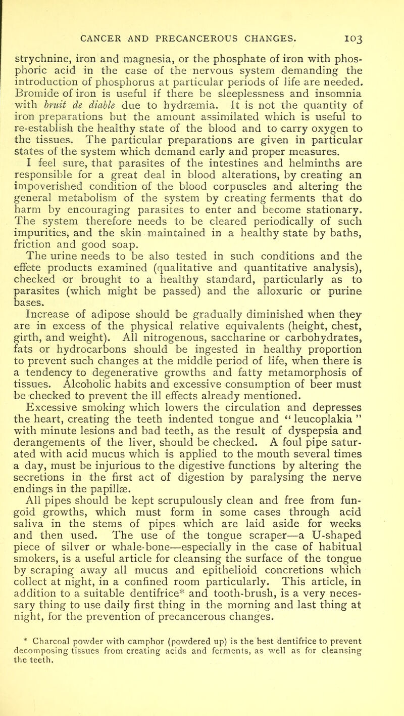 strychnine, iron and magnesia, or the phosphate of iron with phos- phoric acid in the case of the nervous system demanding the introduction of phosphorus at particular periods of life are needed. Bromide of iron is useful if there be sleeplessness and insomnia with bruit de diable due to hydrsemia. It is not the quantity of iron preparations but the amount assimilated which is useful to re-establish the healthy state of the blood and to carry oxygen to the tissues. The particular preparations are given in particular states of the system which demand early and proper measures. I feel sure, that parasites of the intestines and helminths are responsible for a great deal in blood alterations, by creating an impoverished condition of the blood corpuscles and altering the general metabolism of the system by creating ferments that do harm by encouraging parasites to enter and become stationary. The system therefore needs to be cleared periodically of such impurities, and the skin maintained in a healthy state by baths, friction and good soap. The urine needs to be also tested in such conditions and the effete products examined (qualitative and quantitative analysis), checked or brought to a healthy standard, particularly as to parasites (which might be passed) and the alloxuric or purine, bases. Increase of adipose should be gradually diminished when they are in excess of the physical relative equivalents (height, chest, girth, and weight). All nitrogenous, saccharine or carbohydrates, fats or hydrocarbons should be ingested in healthy proportion to prevent such changes at the middle period of life, when there is a tendency to degenerative growths and fatty metamorphosis of tissues. Alcoholic habits and excessive consumption of beer must be checked to prevent the ill effects already mentioned. Excessive smoking which lowers the circulation and depresses the heart, creating the teeth indented tongue and “ leucoplakia ” with minute lesions and bad teeth, as the result of dyspepsia and derangements of the liver, should be checked. A foul pipe satur- ated with acid mucus which is applied to the mouth several times a day, must be injurious to the digestive functions by altering the secretions in the first act of digestion by paralysing the nerve endings in the papillae. All pipes should be kept scrupulously clean and free from fun- goid growths, which must form in some cases through acid saliva in the stems of pipes which are laid aside for weeks and then used. The use of the tongue scraper—a U-shaped piece of silver or whale-bone—especially in the case of habitual smokers, is a useful article for cleansing the surface of the tongue by scraping away all mucus and epithelioid concretions which collect at night, in a confined room particularly. This article, in addition to a suitable dentifrice* and tooth-brush, is a very neces- sary thing to use daily first thing in the morning and last thing at night, for the prevention of precancerous changes. * Charcoal powder with camphor (powdered up) is the best dentifrice to prevent decomposing tissues from creating acids and ferments, as well as for cleansing the teeth.