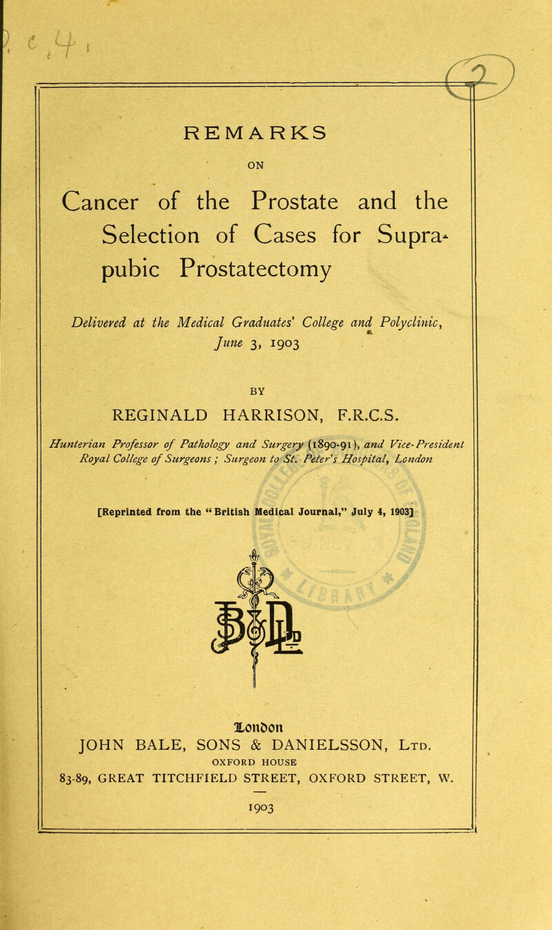 ON Cancer of the Prostate and the Selection of Cases for Supra* pubic Prostatectomy Delivered at the Medical Graduates’ College and Polyclinic, June 3, 1903 BY REGINALD HARRISON, F.R.C.S. Hunterian Professor of Pathology and Surgery (1890-91), and Vice-President Royal College of Surgeons ; Surgeon to St. Peter's Hospital, London [Reprinted from the “ British Medical Journal,” July 4, 1903] Xonfcon JOHN BALE, SONS & DANIELSSON, Ltd. OXFORD HOUSE 83-89, GREAT TITCHFIELD STREET, OXFORD STREET, W. 1903