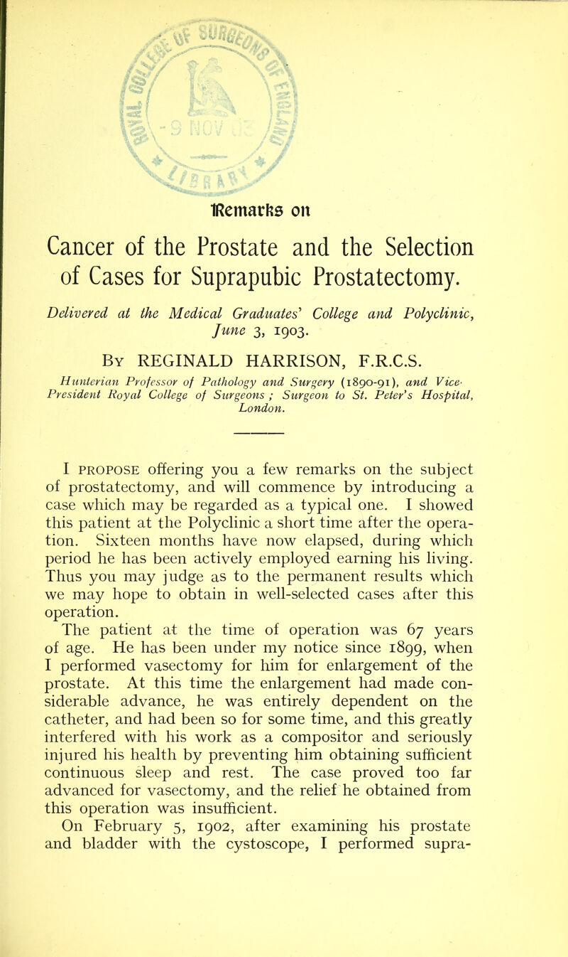 iRemat'fis on Cancer of the Prostate and the Selection of Cases for Suprapubic Prostatectomy. Delivered at the Medical Graduates' College and Polyclinic, June 3, 1903. By REGINALD HARRISON, F.R.C.S. Hunterian Professor of Pathology and Surgery (1890-91), and Vice- President Royal College of Surgeons; Surgeon to St. Peter's Hospital, London. I propose offering you a few remarks on the subject of prostatectomy, and will commence by introducing a case which may be regarded as a typical one. I showed this patient at the Polyclinic a short time after the opera- tion. Sixteen months have now elapsed, during which period he has been actively employed earning his living. Thus you may judge as to the permanent results which we may hope to obtain in well-selected cases after this operation. The patient at the time of operation was 67 years of age. He has been under my notice since 1899, when I performed vasectomy for him for enlargement of the prostate. At this time the enlargement had made con- siderable advance, he was entirely dependent on the catheter, and had been so for some time, and this greatly interfered with his work as a compositor and seriously injured his health by preventing him obtaining sufficient continuous sleep and rest. The case proved too far advanced for vasectomy, and the relief he obtained from this operation was insufficient. On February 5, 1902, after examining his prostate and bladder with the cystoscope, I performed supra-