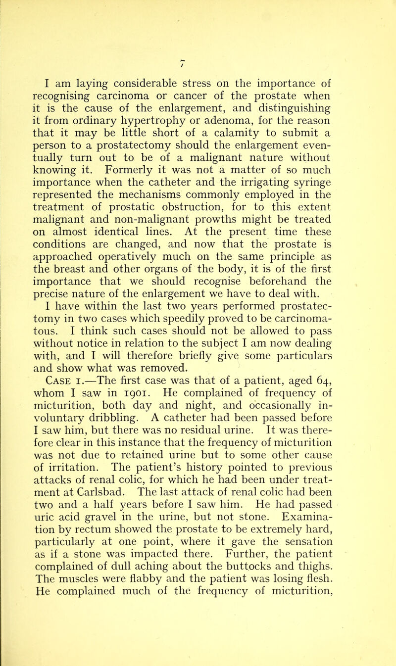 I am laying considerable stress on the importance of recognising carcinoma or cancer of the prostate when it is the cause of the enlargement, and distinguishing it from ordinary hypertrophy or adenoma, for the reason that it may be little short of a calamity to submit a person to a prostatectomy should the enlargement even- tually turn out to be of a malignant nature without knowing it. Formerly it was not a matter of so much importance when the catheter and the irrigating syringe represented the mechanisms commonly employed in the treatment of prostatic obstruction, for to this extent malignant and non-malignant prowths might be treated on almost identical lines. At the present time these conditions are changed, and now that the prostate is approached operatively much on the same principle as the breast and other organs of the body, it is of the first importance that we should recognise beforehand the precise nature of the enlargement we have to deal with. I have within the last two years performed prostatec- tomy in two cases which speedily proved to be carcinoma- tous. I think such cases should not be allowed to pass without notice in relation to the subject I am now dealing with, and I will therefore briefly give some particulars and show what was removed. Case i.—The first case was that of a patient, aged 64, whom I saw in 1901. He complained of frequency of micturition, both day and night, and occasionally in- voluntary dribbling. A catheter had been passed before I saw him, but there was no residual urine. It was there- fore clear in this instance that the frequency of micturition was not due to retained urine but to some other cause of irritation. The patient’s history pointed to previous attacks of renal colic, for which he had been under treat- ment at Carlsbad. The last attack of renal colic had been two and a half years before I saw him. He had passed uric acid gravel in the urine, but not stone. Examina- tion by rectum showed the prostate to be extremely hard, particularly at one point, where it gave the sensation as if a stone was impacted there. Further, the patient complained of dull aching about the buttocks and thighs. The muscles were flabby and the patient was losing flesh. He complained much of the frequency of micturition,