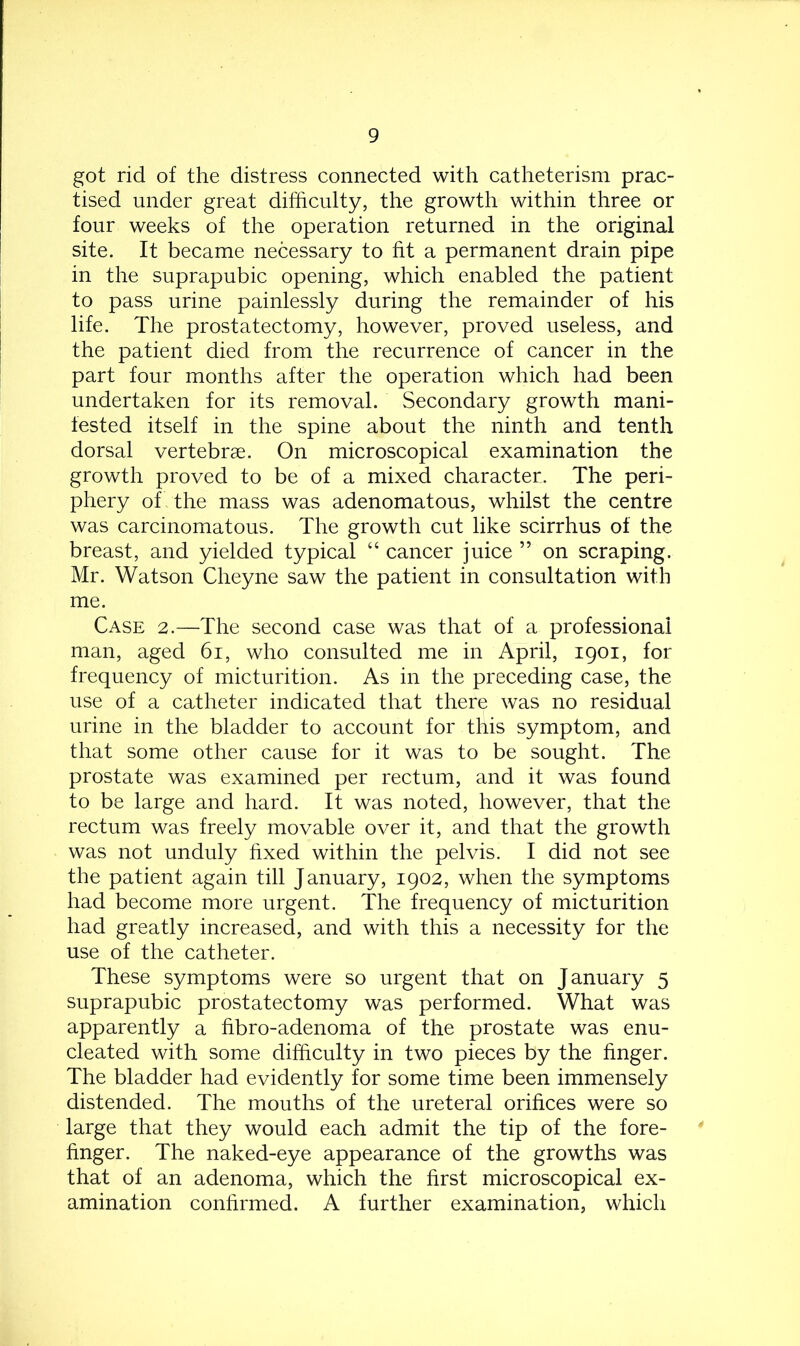 got rid of the distress connected with catheterism prac- tised under great difficulty, the growth within three or four weeks of the operation returned in the original site. It became necessary to fit a permanent drain pipe in the suprapubic opening, which enabled the patient to pass urine painlessly during the remainder of his life. The prostatectomy, however, proved useless, and the patient died from the recurrence of cancer in the part four months after the operation which had been undertaken for its removal. Secondary growth mani- fested itself in the spine about the ninth and tenth dorsal vertebrae. On microscopical examination the growth proved to be of a mixed character. The peri- phery of the mass was adenomatous, whilst the centre was carcinomatous. The growth cut like scirrhus of the breast, and yielded typical “ cancer juice ” on scraping. Mr. Watson Cheyne saw the patient in consultation with me. Case 2.—The second case was that of a professional man, aged 61, who consulted me in April, 1901, for frequency of micturition. As in the preceding case, the use of a catheter indicated that there was no residual urine in the bladder to account for this symptom, and that some other cause for it was to be sought. The prostate was examined per rectum, and it was found to be large and hard. It was noted, however, that the rectum was freely movable over it, and that the growth was not unduly fixed within the pelvis. I did not see the patient again till January, 1902, when the symptoms had become more urgent. The frequency of micturition had greatly increased, and with this a necessity for the use of the catheter. These symptoms were so urgent that on January 5 suprapubic prostatectomy was performed. What was apparently a fibro-adenoma of the prostate was enu- cleated with some difficulty in two pieces by the finger. The bladder had evidently for some time been immensely distended. The mouths of the ureteral orifices were so large that they would each admit the tip of the fore- finger. The naked-eye appearance of the growths was that of an adenoma, which the first microscopical ex- amination confirmed. A further examination, which