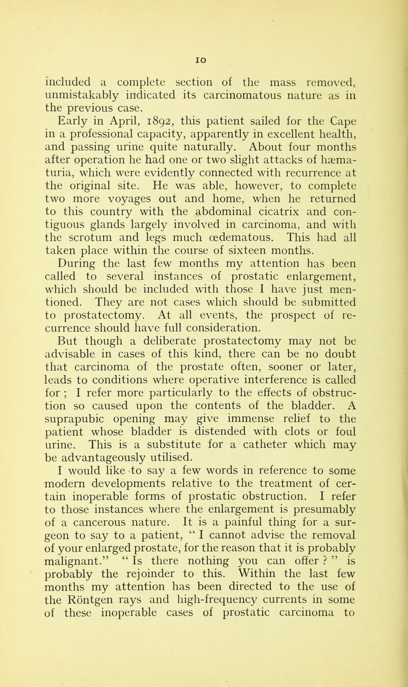 IO included a complete section of the mass removed, unmistakably indicated its carcinomatous nature as in the previous case. Early in April, 1892, this patient sailed for the Cape in a professional capacity, apparently in excellent health, and passing urine quite naturally. About four months after operation he had one or two slight attacks of haema- turia, which were evidently connected with recurrence at the original site. He was able, however, to complete two more voyages out and home, when he returned to this country with the abdominal cicatrix and con- tiguous glands largely involved in carcinoma, and with the scrotum and legs much oedematous. This had all taken place within the course of sixteen months. During the last few months my attention has been called to several instances of prostatic enlargement, which should be included with those I have just men- tioned. They are not cases which should be submitted to prostatectomy. At all events, the prospect of re- currence should have full consideration. But though a deliberate prostatectomy may not be advisable in cases of this kind, there can be no doubt that carcinoma of the prostate often, sooner or later, leads to conditions where operative interference is called for ; I refer more particularly to the effects of obstruc- tion so caused upon the contents of the bladder. A suprapubic opening may give immense relief to the patient whose bladder is distended with clots or foul urine. This is a substitute for a catheter which may be advantageously utilised. I would like to say a few words in reference to some modern developments relative to the treatment of cer- tain inoperable forms of prostatic obstruction. I refer to those instances where the enlargement is presumably of a cancerous nature. It is a painful thing for a sur- geon to say to a patient, “ I cannot advise the removal of your enlarged prostate, for the reason that it is probably malignant.” “ Is there nothing you can offer ? ” is probably the rejoinder to this. Within the last few months my attention has been directed to the use of the Rontgen rays and high-frequency currents in some of these inoperable cases of prostatic carcinoma to