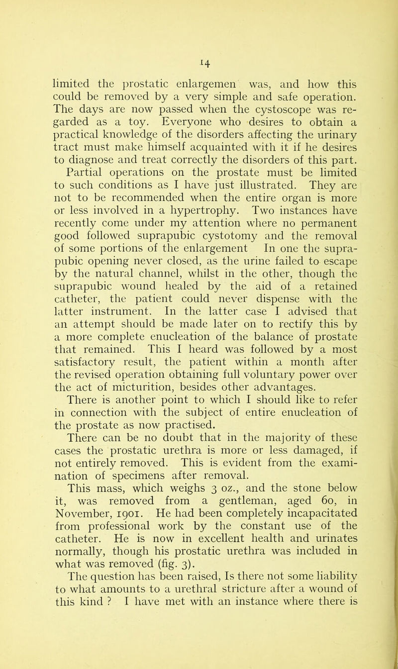 limited the prostatic enlargemen was, and how this could be removed by a very simple and safe operation. The days are now passed when the cystoscope was re- garded as a toy. Everyone who desires to obtain a practical knowledge of the disorders affecting the urinary tract must make himself acquainted with it if he desires to diagnose and treat correctly the disorders of this part. Partial operations on the prostate must be limited to such conditions as I have just illustrated. They are not to be recommended when the entire organ is more or less involved in a hypertrophy. Two instances have recently come under my attention where no permanent good followed suprapubic cystotomy and the removal of some portions of the enlargement In one the supra- pubic opening never closed, as the urine failed to escape by the natural channel, whilst in the other, though the suprapubic wound healed by the aid of a retained catheter, the patient could never dispense with the latter instrument. In the latter case I advised that an attempt should be made later on to rectify this by a more complete enucleation of the balance of prostate that remained. This I heard was followed by a most satisfactory result, the patient within a month after the revised operation obtaining full voluntary power over the act of micturition, besides other advantages. There is another point to which I should like to refer in connection with the subject of entire enucleation of the prostate as now practised. There can be no doubt that in the majority of these cases the prostatic urethra is more or less damaged, if not entirely removed. This is evident from the exami- nation of specimens after removal. This mass, which weighs 3 oz., and the stone below it, was removed from a gentleman, aged 60, in November, 1901. He had been completely incapacitated from professional work by the constant use of the catheter. He is now in excellent health and urinates normally, though his prostatic urethra was included in what was removed (fig. 3). The question has been raised, Is there not some liability to what amounts to a urethral stricture after a wound of this kind ? I have met with an instance where there is