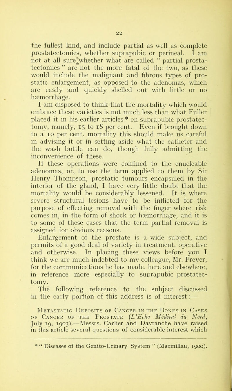the fullest kind, and include partial as well as complete prostatectomies, whether suprapubic or perineal. I am not at all sure^whether what are called “ partial prosta- tectomies ” are not the more fatal of the two, as these would include the malignant and fibrous types of pro- static enlargement, as opposed to the adenomas, which are easily and quickly shelled out with little or no haemorrhage. I am disposed to think that the mortality which would embrace these varieties is not much less than what Fuller placed it in his earlier articles * on suprapubic prostatec- tomy, namely, 15 to 18 per cent. Even if brought down to a 10 per cent, mortality this should make us careful in advising it or in setting aside what the catheter and the wash bottle can do, though fully admitting the inconvenience of these. If these operations were confined to the enucleable adenomas, or, to use the term applied to them by Sir Henry Thompson, prostatic tumours encapsuled in the interior of the gland, I have very little doubt that the mortality would be considerably lessened. It is where severe structural lesions have to be inflicted for the purpose of effecting removal with the finger where risk comes in, in the form of shock or haemorrhage, and it is to some of these cases that the term partial removal is assigned for obvious reasons. Enlargement of the prostate is a wide subject, and permits of a good deal of variety in treatment, operative and otherwise. In placing these views before you I think we are much indebted to my colleague, Mr. Freyer, for the communications he has made, here and elsewhere, in reference more especially to suprapubic prostatec- tomy. The following reference to the subject discussed in the early portion of this address is of interest:— Metastatic Deposits of Cancer in the Bones in Cases of Cancer of the Prostate (L’Echo Medical du Novd, July 19, 1903).—Messrs. Carlier and Davranche have raised in this article several questions of considerable interest which * “ Diseases of the Genito-Urinary System ” (Macmillan, 1900).