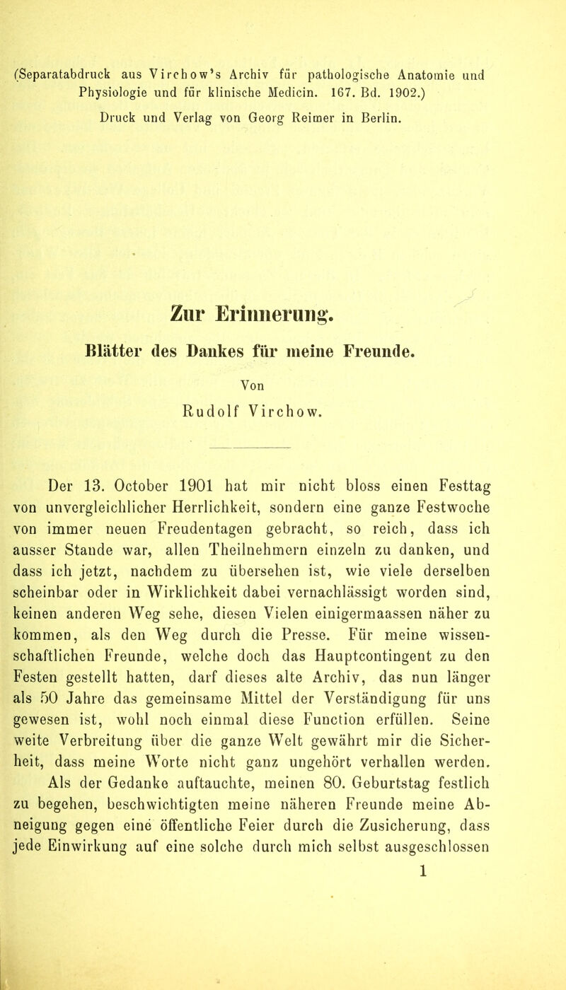 (Separatabdruck aus Virchow’s Archiv für pathologische Anatomie und Physiologie und für klinische Medicin. 167. Bd. 1902.) Druck und Verlag von Georg Reimer in Berlin. Zur Erinnerung. Blätter des Dankes für meine Freunde. Von Rudolf Virchow. Der 13. October 1901 hat mir Dicht bloss einen Festtag von unvergleichlicher Herrlichkeit, sondern eine ganze Festwoche von immer neuen Freudentagen gebracht, so reich, dass ich ausser Stande war, allen Theilnehmern einzeln zu danken, und dass ich jetzt, nachdem zu übersehen ist, wie viele derselben scheinbar oder in Wirklichkeit dabei vernachlässigt worden sind, keinen anderen Weg sehe, diesen Vielen einigermaassen näher zu kommen, als den Weg durch die Presse. Für meine wissen- schaftlichen Freunde, welche doch das Hauptcontingent zu den Festen gestellt hatten, darf dieses alte Archiv, das nun länger als f)0 Jahre das gemeinsame Mittel der Verständigung für uns gewesen ist, wohl noch einmal diese Function erfüllen. Seine weite Verbreitung über die ganze Welt gewährt mir die Sicher- heit, dass meine Worte nicht ganz ungehört verhallen werden. Als der Gedanke auftauchte, meinen 80. Geburtstag festlich zu begehen, beschwichtigten meine näheren Freunde meine Ab- neigung gegen eine öffentliche Feier durch die Zusicherung, dass jede Einwirkung auf eine solche durch mich selbst ausgeschlossen