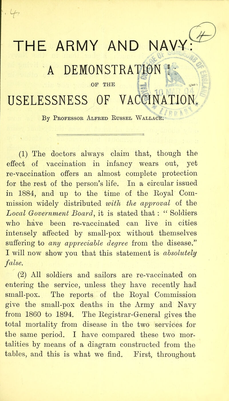 Lt- THE ARMY AND NAVY: A DEMON STRAIN \ OF THE USELESSNESS OF v •: tjljO By Peofessok Alfked Russel Wallace. (1) The doctors always claim that, though the effect of vaccination in infancy wears out, yet re-vaccination offers an almost complete protection for the rest of the person’s life. In a circular issued in 1884, and up to the time of the Eoyal Com- mission widely distributed ivith the approval of the Local Government Board, it is stated that : “ Soldiers who have been re-vaccinated can live in cities intensely affected by small-pox without themselves suffering to any appreciable degree from the disease.” I will now show you that this statement is absolutely false. (2) All soldiers and sailors are re-vaccinated on entering the service, unless they have recently had small-pox. The reports of the Eoyal Commission give the small-pox deaths in the Army and Navy from 1860 to 1894. The Eegistrar-General gives the total mortality from disease in the two services for the same period. I have compared these two mor- talities by means of a diagram constructed from the tables, and this is what we find. First, throughout