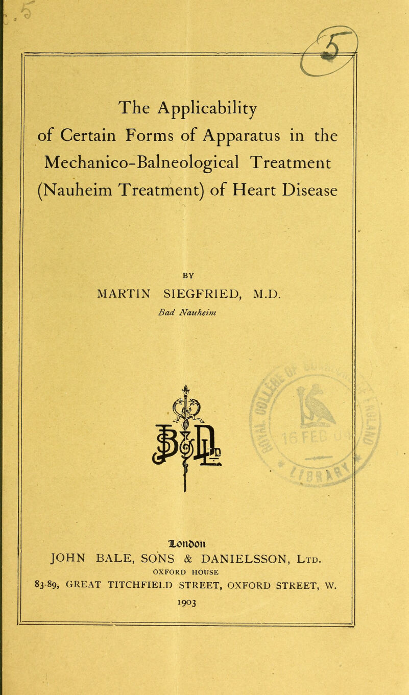 The Applicability of Certain Forms of Apparatus in the Mechanico-Balneological Treatment (Nauheim Treatment) of Heart Disease BY MARTIN SIEGFRIED, M.D. Bad Nauheim XonC>on JOHN BALE, SONS & DANIELSSON, Ltd. OXFORD HOUSE 83-89, GREAT TITCHFIELD STREET, OXFORD STREET, W. 1903