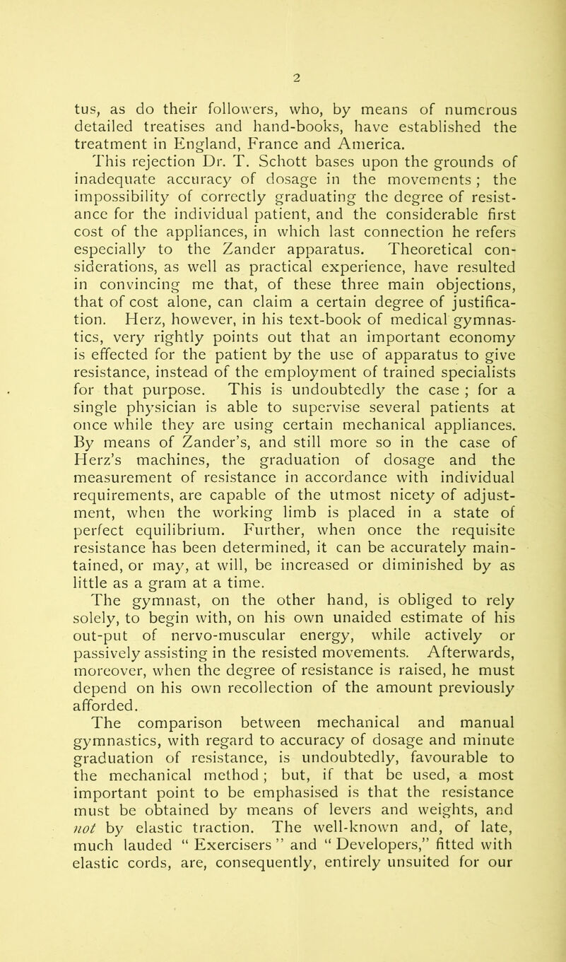 tus, as do their followers, who, by means of numerous detailed treatises and hand-books, have established the treatment in England, France and America. This rejection Dr. T. Schott bases upon the grounds of inadequate accuracy of dosage in the movements; the impossibility of correctly graduating the degree of resist- ance for the individual patient, and the considerable first cost of the appliances, in which last connection he refers especially to the Zander apparatus. Theoretical con- siderations, as well as practical experience, have resulted in convincing me that, of these three main objections, that of cost alone, can claim a certain degree of justifica- tion. Herz, however, in his text-book of medical gymnas- tics, very rightly points out that an important economy is effected for the patient by the use of apparatus to give resistance, instead of the employment of trained specialists for that purpose. This is undoubtedly the case ; for a single physician is able to supervise several patients at once while they are using certain mechanical appliances. By means of Zander’s, and still more so in the case of Herz’s machines, the graduation of dosage and the measurement of resistance in accordance with individual requirements, are capable of the utmost nicety of adjust- ment, when the working limb is placed in a state of perfect equilibrium. Further, when once the requisite resistance has been determined, it can be accurately main- tained, or may, at will, be increased or diminished by as little as a gram at a time. The gymnast, on the other hand, is obliged to rely solely, to begin with, on his own unaided estimate of his out-put of nervo-muscular energy, while actively or passively assisting in the resisted movements. Afterwards, moreover, when the degree of resistance is raised, he must depend on his own recollection of the amount previously afforded. The comparison between mechanical and manual gymnastics, with regard to accuracy of dosage and minute graduation of resistance, is undoubtedly, favourable to the mechanical method; but, if that be used, a most important point to be emphasised is that the resistance must be obtained by means of levers and weights, and not by elastic traction. The well-known and, of late, much lauded “ Exercisers” and “Developers,” fitted with elastic cords, are, consequently, entirely unsuited for our