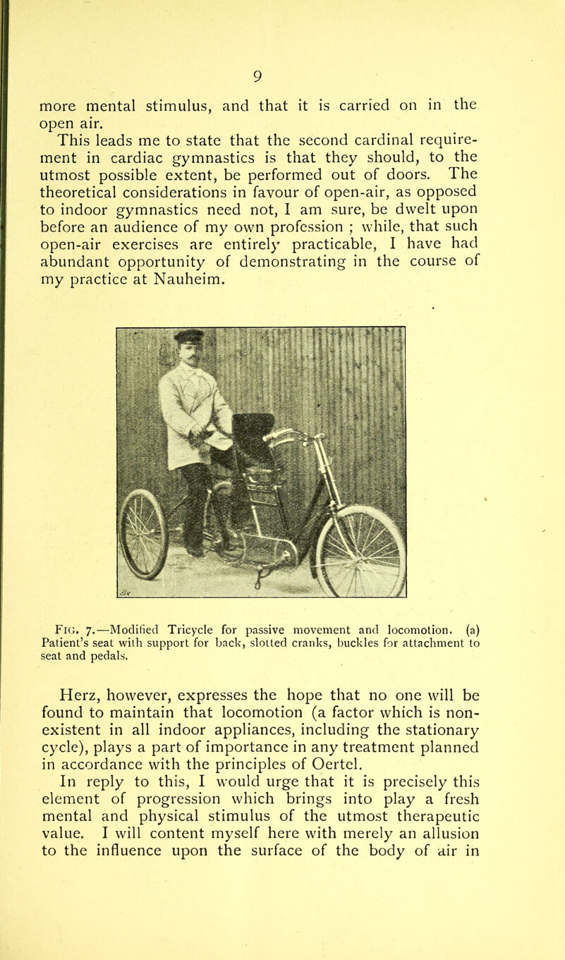more mental stimulus, and that it is carried on in the open air. This leads me to state that the second cardinal require- ment in cardiac gymnastics is that they should, to the utmost possible extent, be performed out of doors. The theoretical considerations in favour of open-air, as opposed to indoor gymnastics need not, I am sure, be dwelt upon before an audience of my own profession ; while, that such open-air exercises are entirely practicable, I have had abundant opportunity of demonstrating in the course of my practice at Nauheim. Fig. 7.—Modified Tricycle for passive movement and locomotion, (a) Patient’s seat with support for back, slotted cranks, buckles for attachment to seat and pedals. Herz, however, expresses the hope that no one will be found to maintain that locomotion (a factor which is non- existent in all indoor appliances, including the stationary cycle), plays a part of importance in any treatment planned in accordance with the principles of Oertel. In reply to this, I would urge that it is precisely this element of progression which brings into play a fresh mental and physical stimulus of the utmost therapeutic value. I will content myself here with merely an allusion to the influence upon the surface of the body of air in