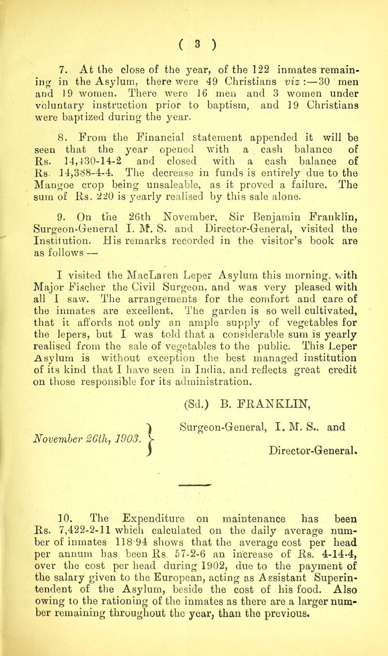 7. At the close of the year, of the 122 inmates remain- ing in the Asylum, there were 49 Christians viz :—30 men and 19 women. There were 16 men and 3 women under voluntary instruction prior to baptism, and 19 Christians ’were baptized during the year, 8. From the Financial statement appended it will be seen that the year opened with a cash balance of Rs. 14,430-14-2 and closed with a cash balance of Rs. 14,388-4-4. The decrease in funds is entirely due to the Mangoe crop being unsaleable, as it proved a failure. The sum of Rs. 220 is yearly realised by this sale alone. 9. On the 26th November, Sir Benjamin Franklin, Surgeon-General I. M. S. and Director-General, visited the Institution. His remarks recorded in the visitor’s book are as follows — I visited the MacLaren Leper Asylum this morning, ’v^dth Major Fischer the Civil Surgeon, and was very pleased with all I saw. The arrangements for the comfort and care of the inmates are excellent. The garden is so well cultivated, that it affords not only an ample supply of vegetables for the lepers, but I was told that a considerable sum is yearly realised from the sale of vegetables to the public. This Leper Asylum is without exception the best managed institution of its kind that I have seen in India, and reflects great credit on those responsible for its administration. November 1903. I (Sd.) B. FRANKLIN, Surgeon-General, I, M. S.. and Director-General. 10. The Expenditure on maintenance has been Rs. 7,422-2-11 which calculated on the daily average num- ber of inmates 118-94 shows that the average cost per head per annum has been Rs. 57-2-6 an increase of Rs. 4-14-4, over the cost per head during 1902, due to the payment of the salary given to the European, acting as Assistant Superin- tendent of the Asylum, beside the cost of his food. Also owing to the rationing of the inmates as there are a larger num- ber remaining throughout the year, than the previous.