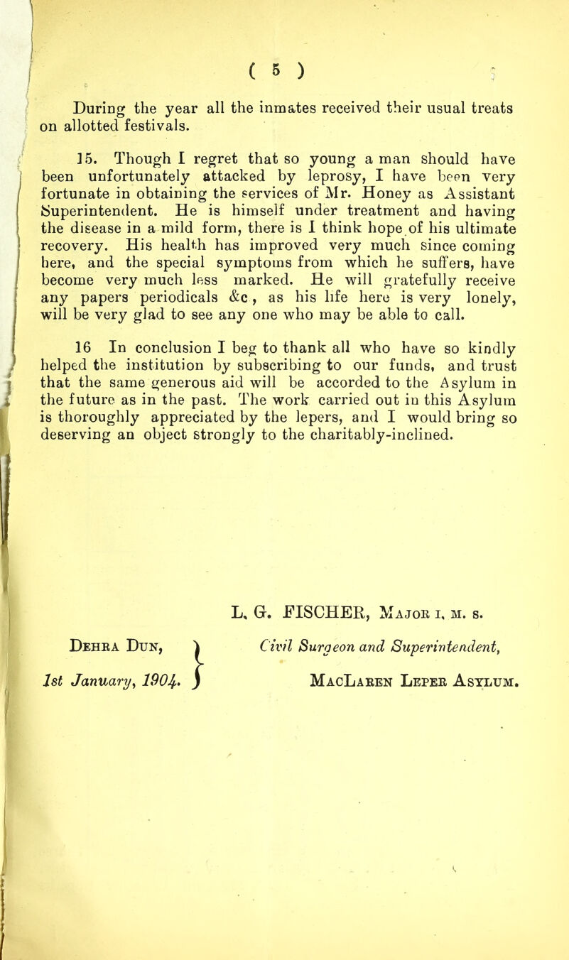 / During the year all the inmates received their usual treats on allotted festivals. J5. Though I regret that so young a man should have [ been unfortunately attacked by leprosy, I have been very ' fortunate in obtaining the services of Mr. Honey as Assistant •Superintendent. He is himself under treatment and having the disease in a mild form, there is 1 think hope of his ultimate j recovery. His health has improved very much since coming I here, and the special symptoms from which he suffers, have j become very much less marked. He will gratefully receive t any papers periodicals &c, as his life here is very lonely, will be very glad to see any one who may be able to call. 16 In conclusion I beg to thank all who have so kindly J helped the institution by subscribing to our funds, and trust I that the same generous aid will be accorded to the Asylum in the future as in the past. The work carried out in this Asylum I is thoroughly appreciated by the lepers, and I would bring so L, G. FISCHER, Majoe i, m. s. Civfl Surgeon and Superintendent^ MacLaeen Lepee Asylum, Dehea Dun, 1st January^ 190^, } I
