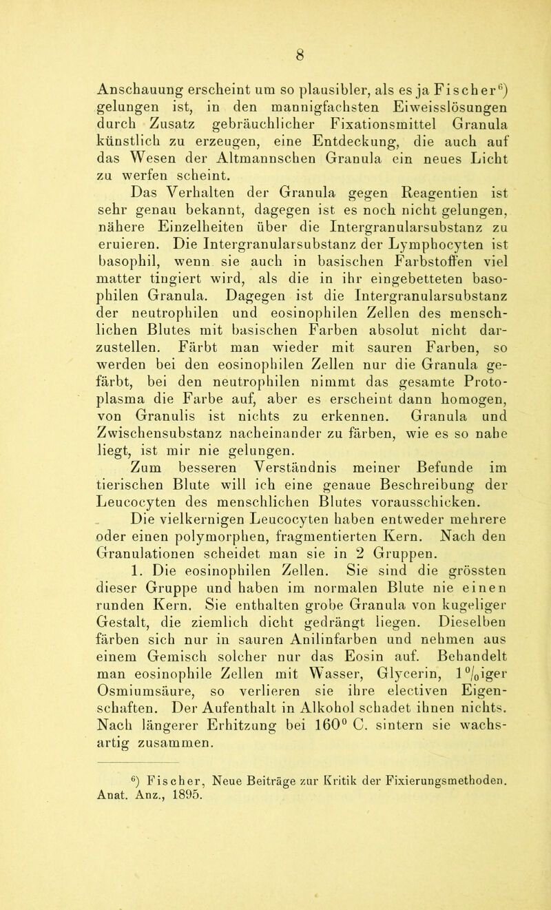 Anschauung erscheint um so plausibler, als es ja Fischer^) gelungen ist, in den mannigfachsten Eiweisslösungen durch Zusatz gebräuchlicher Fixationsmittel Granula künstlich zu erzeugen, eine Entdeckung, die auch auf das Wesen der Altmannschen Granula ein neues Licht zu werfen scheint. Das Verhalten der Granula gegen Reagentien ist sehr genau bekannt, dagegen ist es noch nicht gelungen, nähere Einzelheiten über die Intergranularsubstanz zu eruieren. Die Intergranularsubstanz der Lymphocyten ist basophil, wenn sie auch in basischen Farbstoffen viel matter tingiert wird, als die in ihr eingebetteten baso- philen Granula. Dagegen ist die Intergranularsubstanz der neutrophilen und eosinophilen Zellen des mensch- lichen Blutes mit basischen Farben absolut nicht dar- zustellen. Färbt man wieder mit sauren Farben, so werden bei den eosinophilen Zellen nur die Granula ge- färbt, bei den neutrophilen nimmt das gesamte Proto- plasma die Farbe auf, aber es erscheint dann homogen, von Granulis ist nichts zu erkennen. Granula und Zwischensubstanz nacheinander zu färben, wie es so nahe liegt, ist mir nie gelungen. Zum besseren Verständnis meiner Befunde im tierischen Blute will ich eine genaue Beschreibung der Leucocyten des menschlichen Blutes vorausschicken. Die vielkernigen Leucocyten haben entweder mehrere oder einen polymorphen, fragmentierten Kern. Nach den Granulationen scheidet man sie in 2 Gruppen. 1. Die eosinophilen Zellen. Sie sind die grössten dieser Gruppe und haben im normalen Blute nie einen runden Kern. Sie enthalten grobe Granula von kugeliger Gestalt, die ziemlich dicht gedrängt liegen. Dieselben färben sich nur in sauren Anilinfarben und nehmen aus einem Gemisch solcher nur das Eosin auf. Behandelt man eosinophile Zellen mit Wasser, Glycerin, D/oiger Osmiumsäure, so verlieren sie ihre electiven Eigen- schaften. Der Aufenthalt in Alkohol schadet ihnen nichts. Nach längerer Erhitzung bei 160^ C. sintern sie wachs- artig zusammen. Fischer, Neue Beiträge zur Kritik der Fixierungsmethoden. Anat. Anz., 1895.