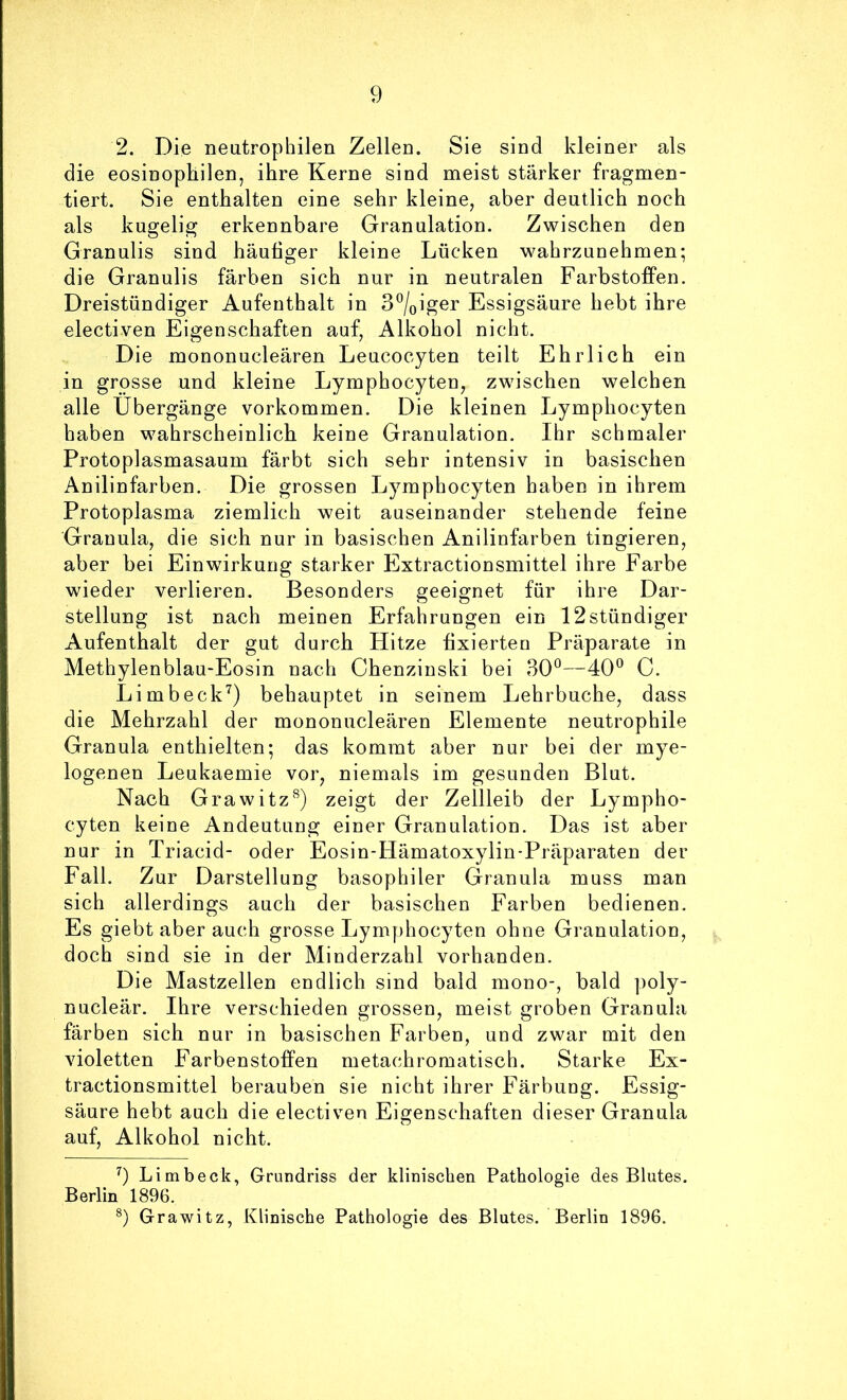 2. Die neutrophilen Zellen. Sie sind kleiner als die eosinophilen, ihre Kerne sind meist stärker fragmen- tiert. Sie enthalten eine sehr kleine, aber deutlich noch als kugelig erkennbare Granulation. Zwischen den Granulis sind häutiger kleine Lücken wahrzunehmen; die Granulis färben sich nur in neutralen Farbstoffen. Dreistündiger Aufenthalt in 3°/oiger Essigsäure hebt ihre electiven Eigenschaften auf, Alkohol nicht. Die mononucleären Leucocyten teilt Ehrlich ein in grosse und kleine Lymphocyten, zwischen welchen alle Übergänge Vorkommen. Die kleinen Lymphocyten haben wahrscheinlich keine Granulation. Ihr schmaler Protoplasmasaum färbt sich sehr intensiv in basischen Anilinfarben. Die grossen Lymphocyten haben in ihrem Protoplasma ziemlich weit auseinander stehende feine Granula, die sich nur in basischen Anilinfarben tingieren, aber bei Einwirkung starker Extractionsmittel ihre Farbe wieder verlieren. Besonders geeignet für ihre Dar- stellung ist nach meinen Erfahrungen ein 12stündiger Aufenthalt der gut durch Hitze tixierteu Präparate in Methylenblau-Eosin nach Chenzinski bei 30*^—40° C. Limbeck^) behauptet in seinem Lehrbuche, dass die Mehrzahl der mononucleären Elemente neutrophile Granula enthielten; das kommt aber nur bei der mye- logenen Leukaemie vor, niemals im gesunden Blut. Nach Grawitz^) zeigt der Zellleib der Lympho- cyten keine Andeutung einer Granulation. Das ist aber nur in Triacid- oder Eosin-Hämatoxylin-Präparaten der Fall. Zur Darstellung basophiler Granula muss man sich allerdings auch der basischen Farben bedienen. Es giebt aber auch grosse Lymphocyten ohne Granulation, doch sind sie in der Minderzahl vorhanden. Die Mastzellen endlich sind bald mono-, bald poly- nucleär. Ihre verschieden grossen, meist groben Granula färben sich nur in basischen Farben, und zwar mit den violetten Farbenstoffen metachromatisch. Starke Ex- tractionsmittel berauben sie nicht ihrer Färbung. Essig- säure hebt auch die electiven Eigenschaften dieser Granula auf, Alkohol nicht. 9 Li mb eck, Grundriss der klinischen Pathologie des Blutes. Berlin 1896. 9 Grawitz, Klinische Pathologie des Blutes. Berlin 1896.
