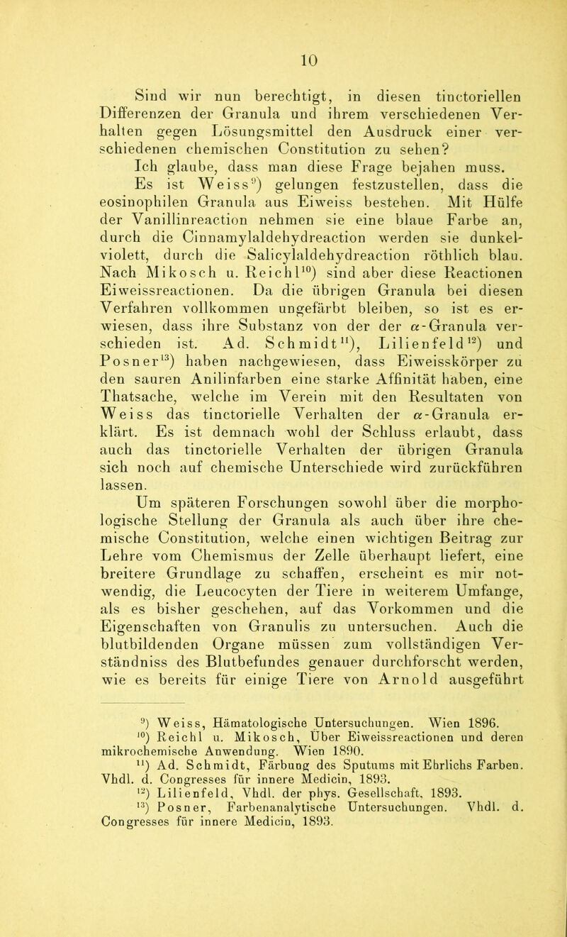 Siud wir nun berechtigt, in diesen tiuctoriellen Differenzen der Granula und ihrem verschiedenen Ver- halten gegen Lösungsmittel den Ausdruck einer ver- schiedenen chemischen Constitution zu sehen? Ich glaube, dass man diese Frage bejahen muss. Es ist Weiss‘*^) gelungen festzustellen, dass die eosinophilen Granula aus Eiweiss bestehen. Mit Hülfe der Vanillinreaction nehmen sie eine blaue Farbe an, durch die Cinnamylaldehydreaction werden sie dunkel- violett, durch die Salicylaldehydreaction röthlich blau. Nach Mikosch u. ReichF°) sind aber diese Reactionen Eiweissreactionen. Da die übrigen Granula bei diesen Verfahren vollkommen ungefärbt bleiben, so ist es er- wiesen, dass ihre Substanz von der der «-Granula ver- schieden ist. Ad. Schmidt“), Lilienfeld und Posner^^) haben nachgewiesen, dass Eiweisskörper zu den sauren Anilinfarben eine starke Affinität haben, eine Thatsache, welche im Verein mit den Resultaten von Weiss das tinctorielle Verhalten der «-Granula er- klärt. Es ist demnach wohl der Schluss erlaubt, dass auch das tinctorielle Verhalten der übrigen Granula sich noch auf chemische Unterschiede wird zurückführen lassen. Um späteren Forschungen sowohl über die morpho- logische Stellung der Granula als auch über ihre che- mische Constitution, welche einen wichtigen Beitrag zur Lehre vom Chemismus der Zelle überhaupt liefert, eine breitere Grundlage zu schaffen, erscheint es mir not- wendig, die Leucocyten der Tiere in weiterem Umfange, als es bisher geschehen, auf das Vorkommen und die Eigenschaften von Granulis zu untersuchen. Auch die blutbildenden Organe müssen zum vollständigen Ver- ständniss des Blutbefundes genauer durchforscht werden, wie es bereits für einige Tiere von Arnold ausgeführt ‘b Weiss, Hämatologische Untersuchungen. Wien 1896. Reichl u. Mikosch, Über Eiweissreactionen und deren mikrochemische Anwendung. Wien 1890. ^‘) Ad. Schmidt, Färbung des Sputums mit Ehrlichs Farben. Vhdl. d. Congresses für innere Medicin, 1893. Lilienfeld, Vhdl. der phys. Gesellschaft, 1893. •‘b Posner, Farbenanalytische Untersuchungen. Vhdl. d. Congresses für innere Medicin, 1893.