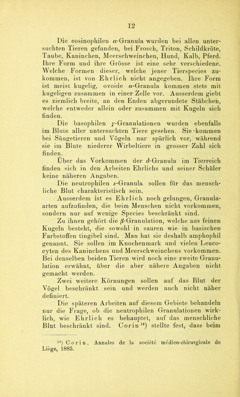 Die eosinophilen «-Granula wurden bei allen unter- suchten Tieren gefunden, bei Frosch, Triton, Schildkröte, Taube, Kaninchen, Meerschweinchen, Hund, Kalb, Pferd. Ih re Form und ihre Grösse ist eine sehr verschiedene. Welche Formen dieser, welche jener Tierspecies zu- kommen, ist von Ehrlich nicht angegeben. Ihre Form ist meist kugelig, ovoide «-Granula kommen stets mit kugeligen zusammen in einer Zelle vor. Ausserdem giebt es ziemlich breite, an den Enden abgerundete Stäbchen, welche entweder allein oder zusammen mit Kugeln sich finden. Die basophilen /-Granulationen wurden ebenfalls im Blute aller untersuchten Tiere gesehen. Sie-kommen bei Säugetieren und Vögeln nur spärlich vor, während sie im Blute niederer Wirbeltiere in grosser Zahl sich finden. Uber das Vorkommen der d-Granula im Tierreich finden sich in den Arbeiten Ehrlichs und seiner Schüler keine näheren Angaben. Die neutrophilen «-Granula sollen für das mensch- liche Blut charakteristisch sein. Ausserdem ist es Ehrlich noch gelungen, Granula- arten aufzufinden, die beim Menschen nicht Vorkommen, sondern nur auf wenige Species beschränkt sind. Zu ihnen gehört die /^-Granulation, welche aus feinen Kugeln besteht, die sowohl in sauren wie in basischen Farbstoffen tingibel sind. Man hat sie deshalb amphophil genannt. Sie sollen im Knochenmark und vielen Leuco- cyten des Kaninchens und Meerschweinchens Vorkommen. Bei denselben beiden Tieren wird noch eine zweite Granu- lation erwähnt, über die aber nähere Angaben nicht gemacht werden. Zwei weitere Körnungen sollen auf das Blut der Vögel beschränkt sein und werden auch nicht näher definiert. Die späteren Arbeiten auf diesem Gebiete behandeln nur die Frage, ob die neutrophilen Granulationen wirk- lich, wie Ehrlich es behauptet, auf das menschliche Blut beschränkt sind. Cor in stellte fest, dass beim Co rin, Annales de la societe medico-cliirurgicale de Liege, 1883.