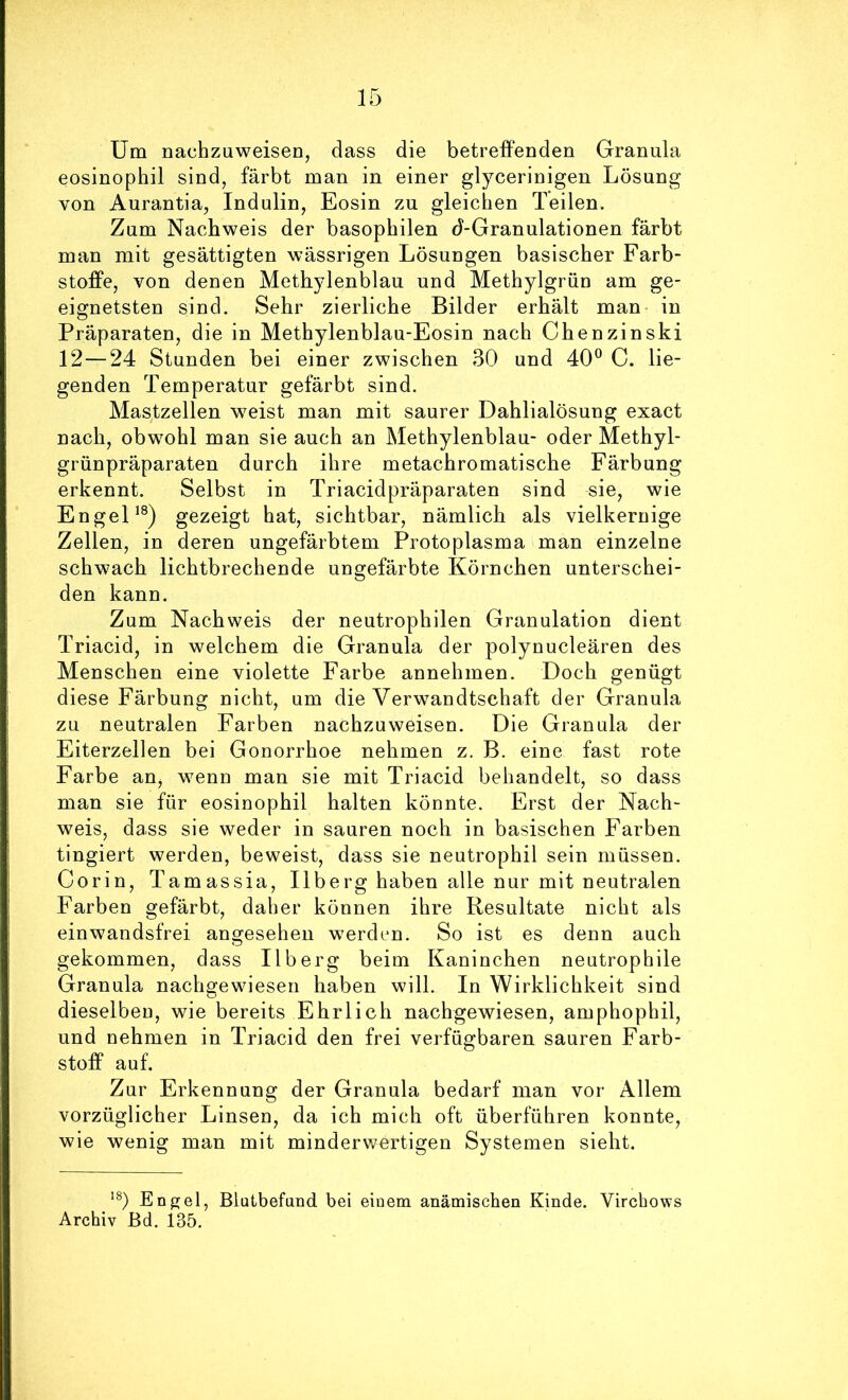 Um nachzuweisen, dass die betreffenden Granula eosinophil sind, färbt man in einer glycerinigen Lösung von Aurantia, Indulin, Eosin zu gleichen Teilen. Zum Nachweis der basophilen d-Granulationen färbt man mit gesättigten wässrigen Lösungen basischer Farb- stoffe, von denen Methylenblau und Methylgrün am ge- eignetsten sind. Sehr zierliche Bilder erhält man in Präparaten, die in Methylenblau-Eosin nach Chenzinski 12—24 Stunden bei einer zwischen 30 und 40*^ C. lie- genden Temperatur gefärbt sind. Mastzellen weist man mit saurer Dahlialösung exact nach, obw^ohl man sie auch an Methylenblau- oder Methyl- grünpräparaten durch ihre metachromatische Färbung erkennt. Selbst in Triacidpräparaten sind sie, wie EngeL®) gezeigt hat, sichtbar, nämlich als vielkernige Zellen, in deren ungefärbtem Protoplasma man einzelne schwach lichtbrechende ungefärbte Körnchen unterschei- den kann. Zum Nachweis der neutrophilen Granulation dient Triacid, in welchem die Granula der polynucleären des Menschen eine violette Farbe annehmen. Doch genügt diese Färbung nicht, um die Verwandtschaft der Granula zu neutralen Farben nachzuweisen. Die Granula der Eiterzellen bei Gonorrhoe nehmen z. B. eine fast rote Farbe an^ wenn man sie mit Triacid behandelt, so dass man sie für eosinophil halten könnte. Erst der Nach- weis, dass sie weder in sauren noch in basischen Farben tingiert werden, beweist, dass sie neutrophil sein müssen. Corin, Tamassia, Ilberg haben alle nur mit neutralen Farben gefärbt, daher können ihre Resultate nicht als einwandsfrei angesehen werden. So ist es denn auch gekommen, dass Ilberg beim Kaninchen neutrophile Granula nachgewiesen haben will. In Wirklichkeit sind dieselben, wie bereits Ehrlich nachgewiesen, amphophil, und nehmen in Triacid den frei verfügbaren sauren Farb- stoff auf. Zur Erkennung der Granula bedarf man vor Allem vorzüglicher Linsen, da ich mich oft überführen konnte, wie wenig man mit minderwertigen Systemen sieht. '0 Enbrel, Blutbefand bei einem anämischen Kinde. Virchows Archiv Bd. 135.